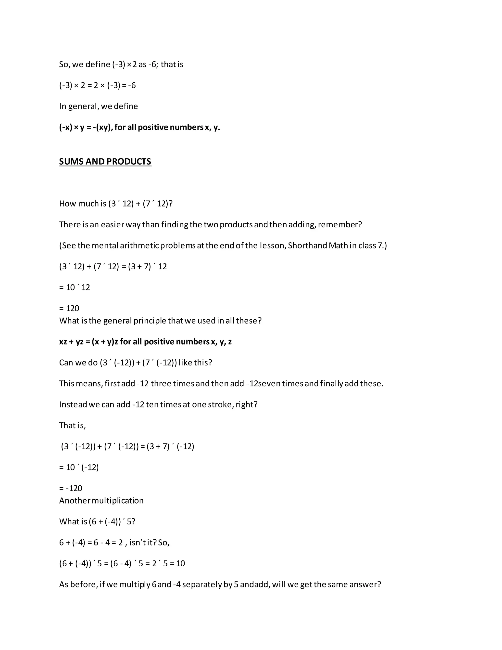 So, we define (-3) × 2 as -6; that is 
(-3) × 2 = 2 × (-3) = -6 
In general, we define 
(-x) × y = -(xy), for all positive numbers x, y. 
SUMS AND PRODUCTS 
How much is (3 ´ 12) + (7 ´ 12)? 
There is an easier way than finding the two products and then adding, remember? 
(See the mental arithmetic problems at the end of the lesson, Shorthand Math in class 7.) 
(3 ´ 12) + (7 ´ 12) = (3 + 7) ´ 12 
= 10 ´ 12 
= 120 
What is the general principle that we used in all these? 
xz + yz = (x + y)z for all positive numbers x, y, z 
Can we do (3 ´ (-12)) + (7 ´ (-12)) like this? 
This means, first add -12 three times and then add -12seven times and finally add these. 
Instead we can add -12 ten times at one stroke, right? 
That is, 
(3 ´ (-12)) + (7 ´ (-12)) = (3 + 7) ´ (-12) 
= 10 ´ (-12) 
= -120 
Another multiplication 
What is (6 + (-4)) ´ 5? 
6 + (-4) = 6 - 4 = 2 , isn’t it? So, 
(6 + (-4)) ´ 5 = (6 - 4) ´ 5 = 2 ´ 5 = 10 
As before, if we multiply 6 and -4 separately by 5 andadd, will we get the same answer? 
 