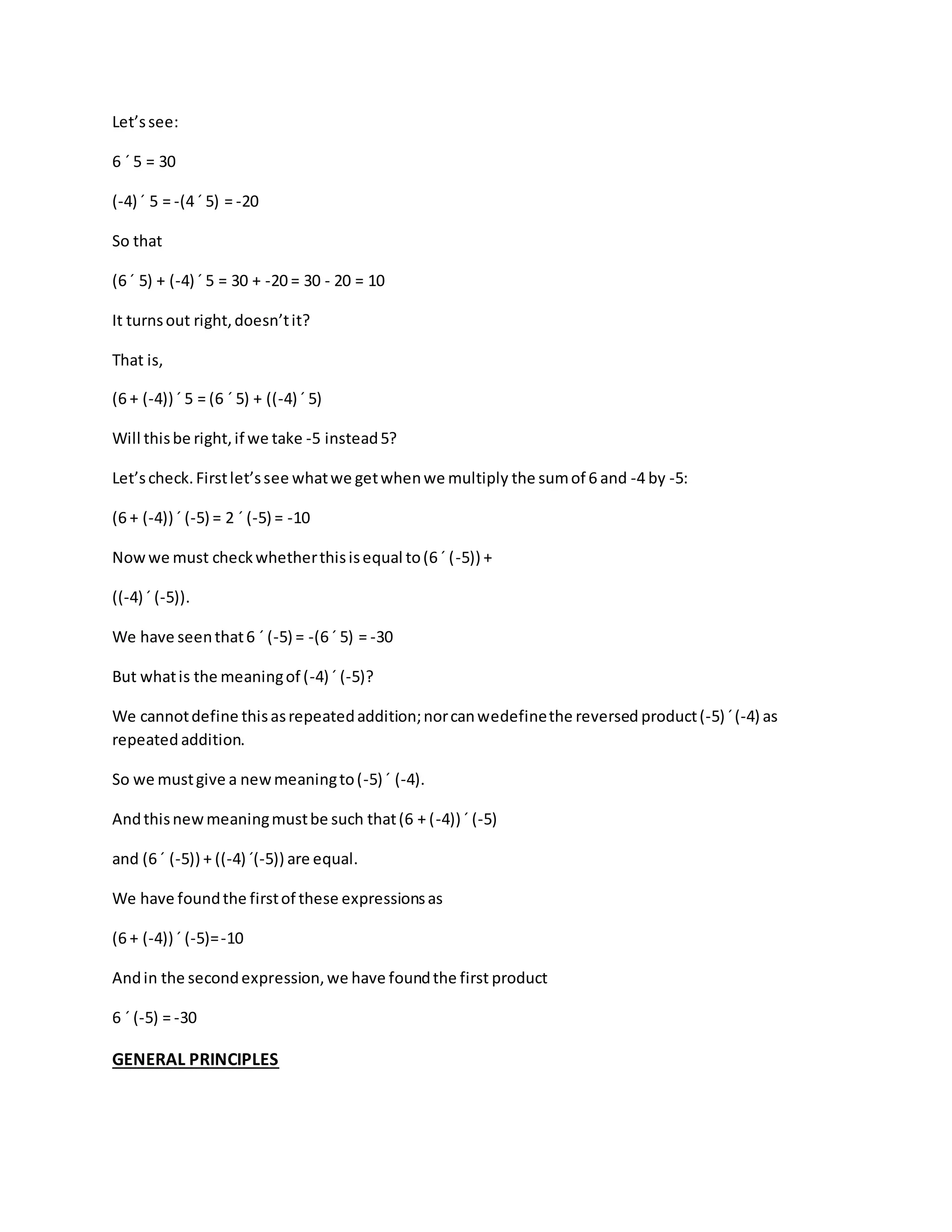 Let’s see: 
6 ´ 5 = 30 
(-4) ´ 5 = -(4 ´ 5) = -20 
So that 
(6 ´ 5) + (-4) ´ 5 = 30 + -20 = 30 - 20 = 10 
It turns out right, doesn’t it? 
That is, 
(6 + (-4)) ´ 5 = (6 ´ 5) + ((-4) ´ 5) 
Will this be right, if we take -5 instead 5? 
Let’s check. First let’s see what we get when we multiply the sum of 6 and -4 by -5: 
(6 + (-4)) ´ (-5) = 2 ´ (-5) = -10 
Now we must check whether this is equal to (6 ´ (-5)) + 
((-4) ´ (-5)). 
We have seen that 6 ´ (-5) = -(6 ´ 5) = -30 
But what is the meaning of (-4) ´ (-5)? 
We cannot define this as repeated addition; nor can wedefine the reversed product (-5) ´ (-4) as 
repeated addition. 
So we must give a new meaning to (-5) ´ (-4). 
And this new meaning must be such that (6 + (-4)) ´ (-5) 
and (6 ´ (-5)) + ((-4) ´(-5)) are equal. 
We have found the first of these expressions as 
(6 + (-4)) ´ (-5)= -10 
And in the second expression, we have found the first product 
6 ´ (-5) = -30 
GENERAL PRINCIPLES 
 