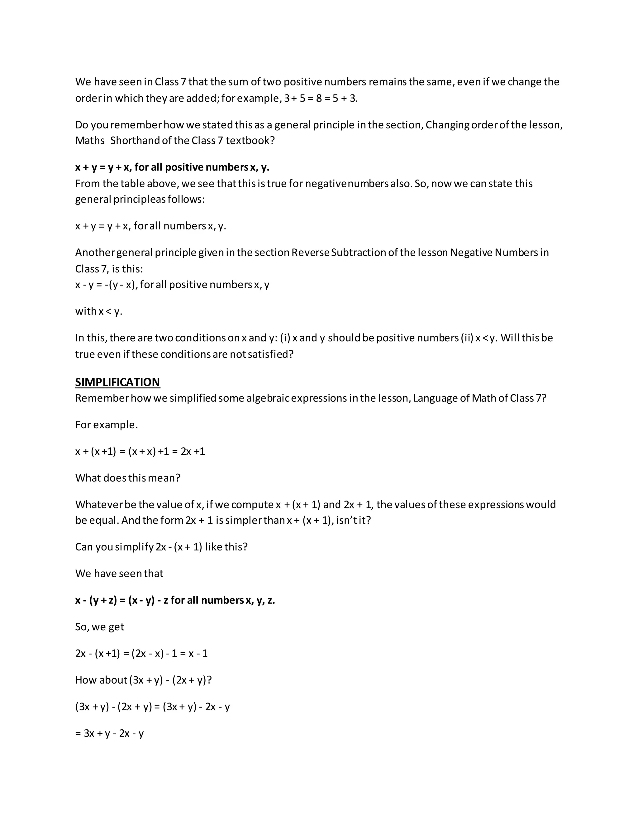 We have seen in Class 7 that the sum of two positive numbers remains the same, even if we change the 
order in which they are added; for example, 3 + 5 = 8 = 5 + 3. 
Do you remember how we stated this as a general principle in the section, Changing order of the lesson, 
Maths Shorthand of the Class 7 textbook? 
x + y = y + x, for all positive numbers x, y. 
From the table above, we see that this is true for negativenumbers also. So, now we can state this 
general principleas follows: 
x + y = y + x, for all numbers x, y. 
Another general principle given in the section Reverse Subtraction of the lesson Negative Numbers in 
Class 7, is this: 
x - y = -(y - x), for all positive numbers x, y 
with x < y. 
In this, there are two conditions on x and y: (i) x and y should be positive numbers (ii) x < y. Will this be 
true even if these conditions are not satisfied? 
SIMPLIFICATION 
Remember how we simplified some algebraic expressions in the lesson, Language of Math of Class 7? 
For example. 
x + (x +1) = (x + x) +1 = 2x +1 
What does this mean? 
Whatever be the value of x, if we compute x + (x + 1) and 2x + 1, the values of these expressions would 
be equal. And the form 2x + 1 is simpler than x + (x + 1), isn’t it? 
Can you simplify 2x - (x + 1) like this? 
We have seen that 
x - (y + z) = (x - y) - z for all numbers x, y, z. 
So, we get 
2x - (x +1) = (2x - x) - 1 = x - 1 
How about (3x + y) - (2x + y)? 
(3x + y) - (2x + y) = (3x + y) - 2x - y 
= 3x + y - 2x - y 
 