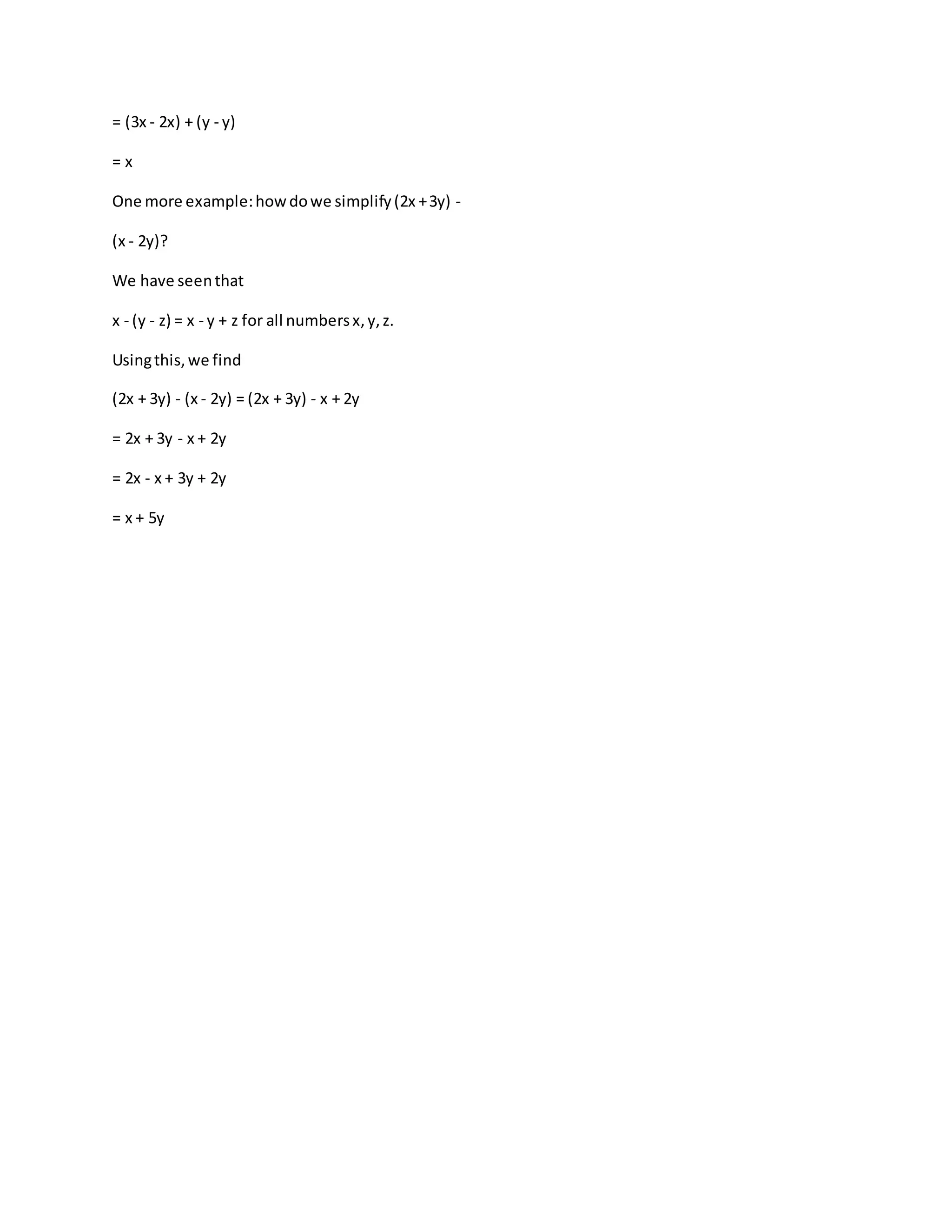 = (3x - 2x) + (y - y) 
= x 
One more example: how do we simplify (2x + 3y) - 
(x - 2y)? 
We have seen that 
x - (y - z) = x - y + z for all numbers x, y, z. 
Using this, we find 
(2x + 3y) - (x - 2y) = (2x + 3y) - x + 2y 
= 2x + 3y - x + 2y 
= 2x - x + 3y + 2y 
= x + 5y 
