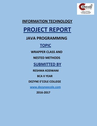 INFORMATION TECHNOLOGY
PROJECT REPORT
JAVA PROGRAMMING
TOPIC
WRAPPER CLASS AND
NESTED METHODS
SUBMITTED BY
RESHMA KODWANI
BCA II YEAR
DEZYNE E’COLE COLLEGE
www.dezyneecole.com
2016-2017
R
 