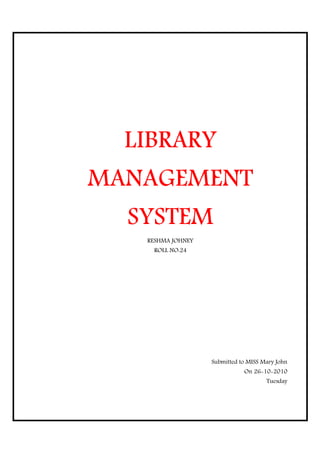 LIBRARY
MANAGEMENT
MANAGEMENT
  SYSTEM
   RESHMA JOHNEY
    ROLL NO:24




                   Submitted to MISS Mary John
                              On 26-10-2010
                                      Tuesday
 