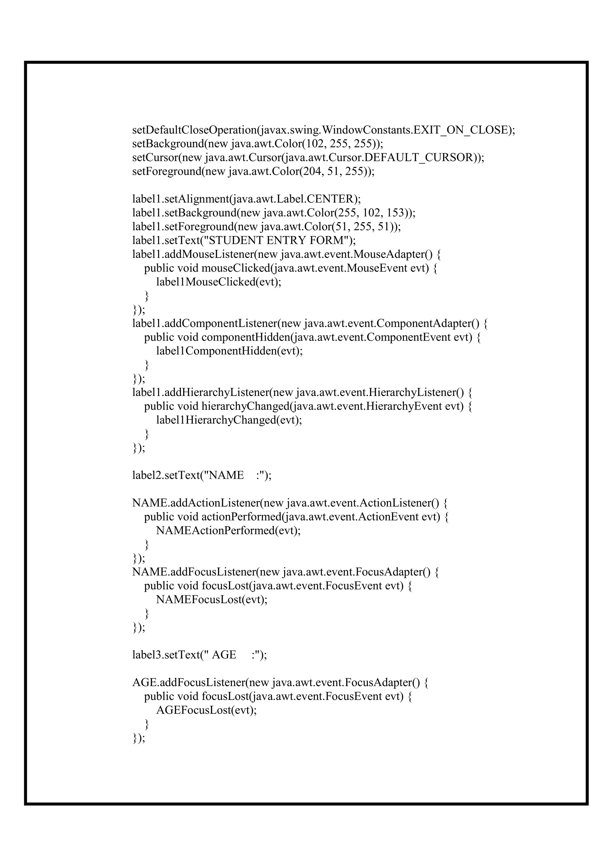 setDefaultCloseOperation(javax.swing.WindowConstants.EXIT_ON_CLOSE);
setBackground(new java.awt.Color(102, 255, 255));
setCursor(new java.awt.Cursor(java.awt.Cursor.DEFAULT_CURSOR));
setForeground(new java.awt.Color(204, 51, 255));

label1.setAlignment(java.awt.Label.CENTER);
label1.setBackground(new java.awt.Color(255, 102, 153));
label1.setForeground(new java.awt.Color(51, 255, 51));
label1.setText("STUDENT ENTRY FORM");
label1.addMouseListener(new java.awt.event.MouseAdapter() {
   public void mouseClicked(java.awt.event.MouseEvent evt) {
     label1MouseClicked(evt);
   }
});
label1.addComponentListener(new java.awt.event.ComponentAdapter() {
   public void componentHidden(java.awt.event.ComponentEvent evt) {
     label1ComponentHidden(evt);
   }
});
label1.addHierarchyListener(new java.awt.event.HierarchyListener() {
   public void hierarchyChanged(java.awt.event.HierarchyEvent evt) {
     label1HierarchyChanged(evt);
   }
});

label2.setText("NAME :");

NAME.addActionListener(new java.awt.event.ActionListener() {
   public void actionPerformed(java.awt.event.ActionEvent evt) {
     NAMEActionPerformed(evt);
   }
});
NAME.addFocusListener(new java.awt.event.FocusAdapter() {
   public void focusLost(java.awt.event.FocusEvent evt) {
     NAMEFocusLost(evt);
   }
});

label3.setText(" AGE    :");

AGE.addFocusListener(new java.awt.event.FocusAdapter() {
   public void focusLost(java.awt.event.FocusEvent evt) {
     AGEFocusLost(evt);
   }
});
 