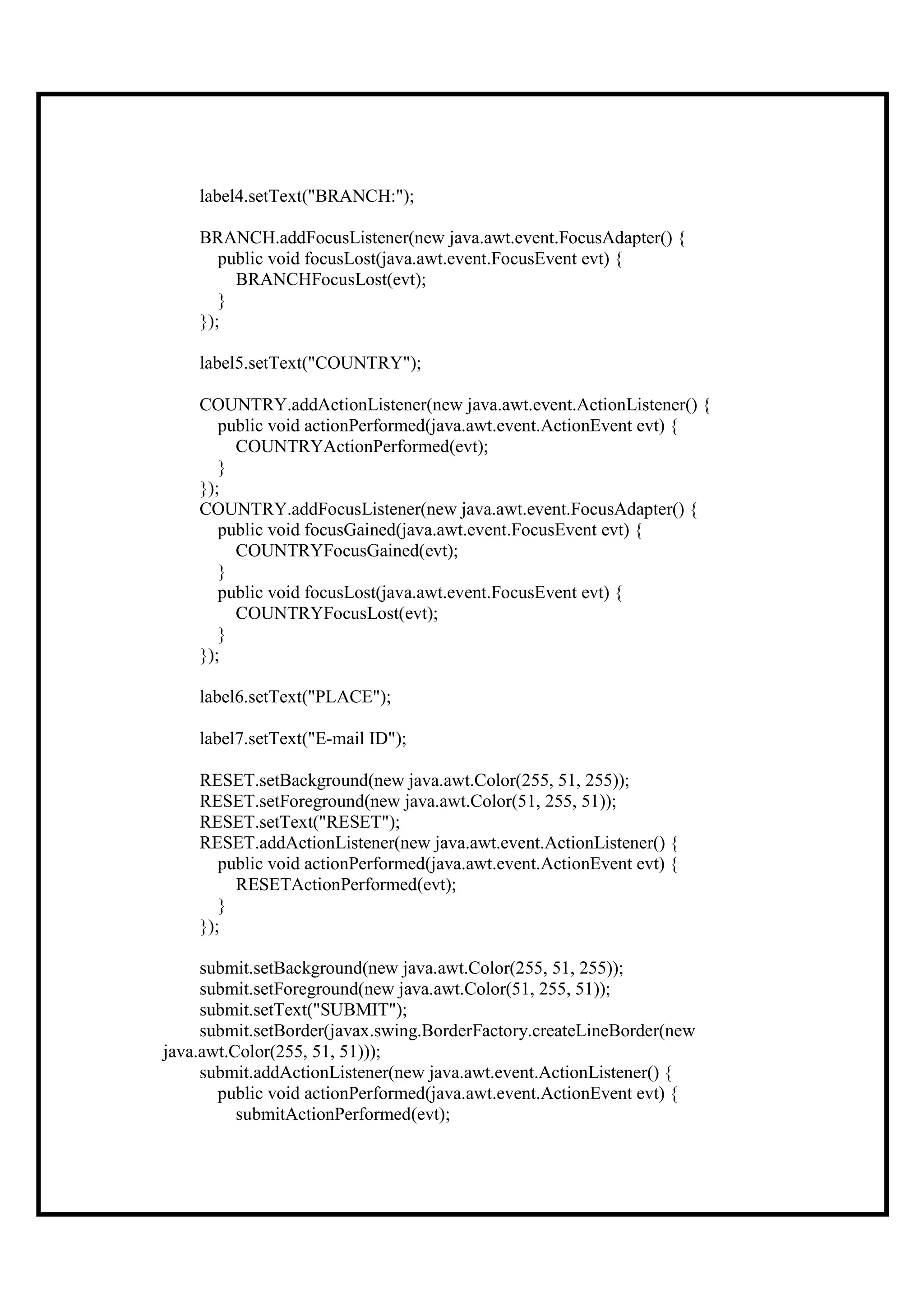 label4.setText("BRANCH:");

    BRANCH.addFocusListener(new java.awt.event.FocusAdapter() {
       public void focusLost(java.awt.event.FocusEvent evt) {
         BRANCHFocusLost(evt);
       }
    });

    label5.setText("COUNTRY");

    COUNTRY.addActionListener(new java.awt.event.ActionListener() {
       public void actionPerformed(java.awt.event.ActionEvent evt) {
         COUNTRYActionPerformed(evt);
       }
    });
    COUNTRY.addFocusListener(new java.awt.event.FocusAdapter() {
       public void focusGained(java.awt.event.FocusEvent evt) {
         COUNTRYFocusGained(evt);
       }
       public void focusLost(java.awt.event.FocusEvent evt) {
         COUNTRYFocusLost(evt);
       }
    });

    label6.setText("PLACE");

    label7.setText("E-mail ID");

    RESET.setBackground(new java.awt.Color(255, 51, 255));
    RESET.setForeground(new java.awt.Color(51, 255, 51));
    RESET.setText("RESET");
    RESET.addActionListener(new java.awt.event.ActionListener() {
       public void actionPerformed(java.awt.event.ActionEvent evt) {
         RESETActionPerformed(evt);
       }
    });

     submit.setBackground(new java.awt.Color(255, 51, 255));
     submit.setForeground(new java.awt.Color(51, 255, 51));
     submit.setText("SUBMIT");
     submit.setBorder(javax.swing.BorderFactory.createLineBorder(new
java.awt.Color(255, 51, 51)));
     submit.addActionListener(new java.awt.event.ActionListener() {
       public void actionPerformed(java.awt.event.ActionEvent evt) {
          submitActionPerformed(evt);
 