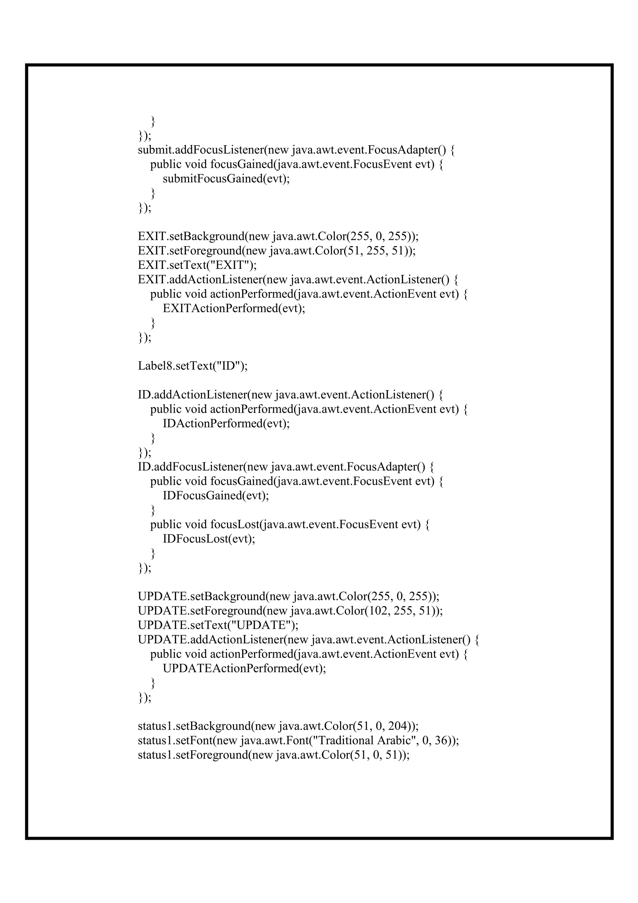 }
});
submit.addFocusListener(new java.awt.event.FocusAdapter() {
   public void focusGained(java.awt.event.FocusEvent evt) {
     submitFocusGained(evt);
   }
});

EXIT.setBackground(new java.awt.Color(255, 0, 255));
EXIT.setForeground(new java.awt.Color(51, 255, 51));
EXIT.setText("EXIT");
EXIT.addActionListener(new java.awt.event.ActionListener() {
   public void actionPerformed(java.awt.event.ActionEvent evt) {
     EXITActionPerformed(evt);
   }
});

Label8.setText("ID");

ID.addActionListener(new java.awt.event.ActionListener() {
   public void actionPerformed(java.awt.event.ActionEvent evt) {
     IDActionPerformed(evt);
   }
});
ID.addFocusListener(new java.awt.event.FocusAdapter() {
   public void focusGained(java.awt.event.FocusEvent evt) {
     IDFocusGained(evt);
   }
   public void focusLost(java.awt.event.FocusEvent evt) {
     IDFocusLost(evt);
   }
});

UPDATE.setBackground(new java.awt.Color(255, 0, 255));
UPDATE.setForeground(new java.awt.Color(102, 255, 51));
UPDATE.setText("UPDATE");
UPDATE.addActionListener(new java.awt.event.ActionListener() {
   public void actionPerformed(java.awt.event.ActionEvent evt) {
     UPDATEActionPerformed(evt);
   }
});

status1.setBackground(new java.awt.Color(51, 0, 204));
status1.setFont(new java.awt.Font("Traditional Arabic", 0, 36));
status1.setForeground(new java.awt.Color(51, 0, 51));
 
