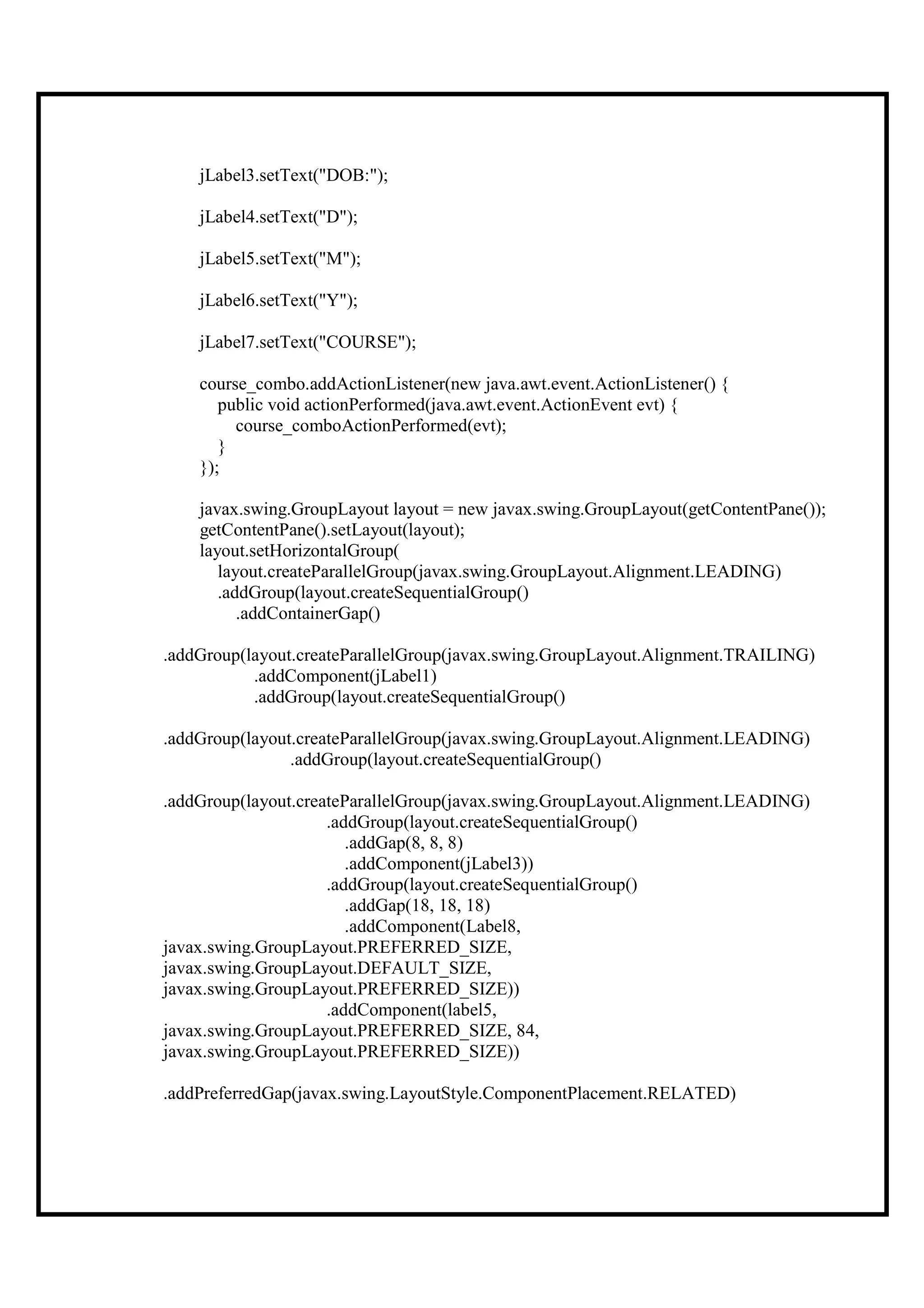jLabel3.setText("DOB:");

    jLabel4.setText("D");

    jLabel5.setText("M");

    jLabel6.setText("Y");

    jLabel7.setText("COURSE");

    course_combo.addActionListener(new java.awt.event.ActionListener() {
       public void actionPerformed(java.awt.event.ActionEvent evt) {
         course_comboActionPerformed(evt);
       }
    });

    javax.swing.GroupLayout layout = new javax.swing.GroupLayout(getContentPane());
    getContentPane().setLayout(layout);
    layout.setHorizontalGroup(
       layout.createParallelGroup(javax.swing.GroupLayout.Alignment.LEADING)
       .addGroup(layout.createSequentialGroup()
          .addContainerGap()

.addGroup(layout.createParallelGroup(javax.swing.GroupLayout.Alignment.TRAILING)
           .addComponent(jLabel1)
           .addGroup(layout.createSequentialGroup()

.addGroup(layout.createParallelGroup(javax.swing.GroupLayout.Alignment.LEADING)
                .addGroup(layout.createSequentialGroup()

.addGroup(layout.createParallelGroup(javax.swing.GroupLayout.Alignment.LEADING)
                     .addGroup(layout.createSequentialGroup()
                        .addGap(8, 8, 8)
                        .addComponent(jLabel3))
                     .addGroup(layout.createSequentialGroup()
                        .addGap(18, 18, 18)
                        .addComponent(Label8,
javax.swing.GroupLayout.PREFERRED_SIZE,
javax.swing.GroupLayout.DEFAULT_SIZE,
javax.swing.GroupLayout.PREFERRED_SIZE))
                     .addComponent(label5,
javax.swing.GroupLayout.PREFERRED_SIZE, 84,
javax.swing.GroupLayout.PREFERRED_SIZE))

.addPreferredGap(javax.swing.LayoutStyle.ComponentPlacement.RELATED)
 