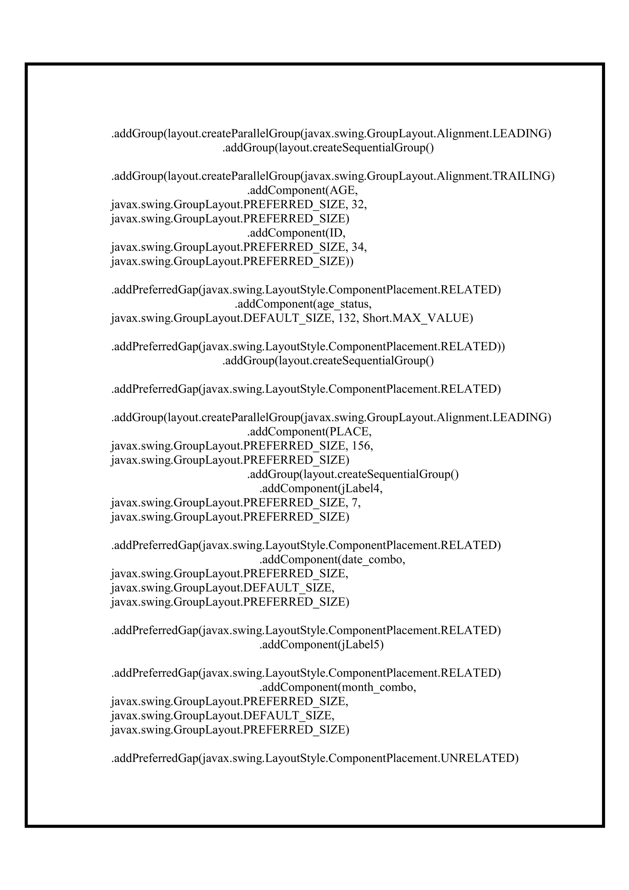 .addGroup(layout.createParallelGroup(javax.swing.GroupLayout.Alignment.LEADING)
                     .addGroup(layout.createSequentialGroup()

.addGroup(layout.createParallelGroup(javax.swing.GroupLayout.Alignment.TRAILING)
                          .addComponent(AGE,
javax.swing.GroupLayout.PREFERRED_SIZE, 32,
javax.swing.GroupLayout.PREFERRED_SIZE)
                          .addComponent(ID,
javax.swing.GroupLayout.PREFERRED_SIZE, 34,
javax.swing.GroupLayout.PREFERRED_SIZE))

.addPreferredGap(javax.swing.LayoutStyle.ComponentPlacement.RELATED)
                       .addComponent(age_status,
javax.swing.GroupLayout.DEFAULT_SIZE, 132, Short.MAX_VALUE)

.addPreferredGap(javax.swing.LayoutStyle.ComponentPlacement.RELATED))
                     .addGroup(layout.createSequentialGroup()

.addPreferredGap(javax.swing.LayoutStyle.ComponentPlacement.RELATED)

.addGroup(layout.createParallelGroup(javax.swing.GroupLayout.Alignment.LEADING)
                          .addComponent(PLACE,
javax.swing.GroupLayout.PREFERRED_SIZE, 156,
javax.swing.GroupLayout.PREFERRED_SIZE)
                          .addGroup(layout.createSequentialGroup()
                             .addComponent(jLabel4,
javax.swing.GroupLayout.PREFERRED_SIZE, 7,
javax.swing.GroupLayout.PREFERRED_SIZE)

.addPreferredGap(javax.swing.LayoutStyle.ComponentPlacement.RELATED)
                            .addComponent(date_combo,
javax.swing.GroupLayout.PREFERRED_SIZE,
javax.swing.GroupLayout.DEFAULT_SIZE,
javax.swing.GroupLayout.PREFERRED_SIZE)

.addPreferredGap(javax.swing.LayoutStyle.ComponentPlacement.RELATED)
                            .addComponent(jLabel5)

.addPreferredGap(javax.swing.LayoutStyle.ComponentPlacement.RELATED)
                            .addComponent(month_combo,
javax.swing.GroupLayout.PREFERRED_SIZE,
javax.swing.GroupLayout.DEFAULT_SIZE,
javax.swing.GroupLayout.PREFERRED_SIZE)

.addPreferredGap(javax.swing.LayoutStyle.ComponentPlacement.UNRELATED)
 