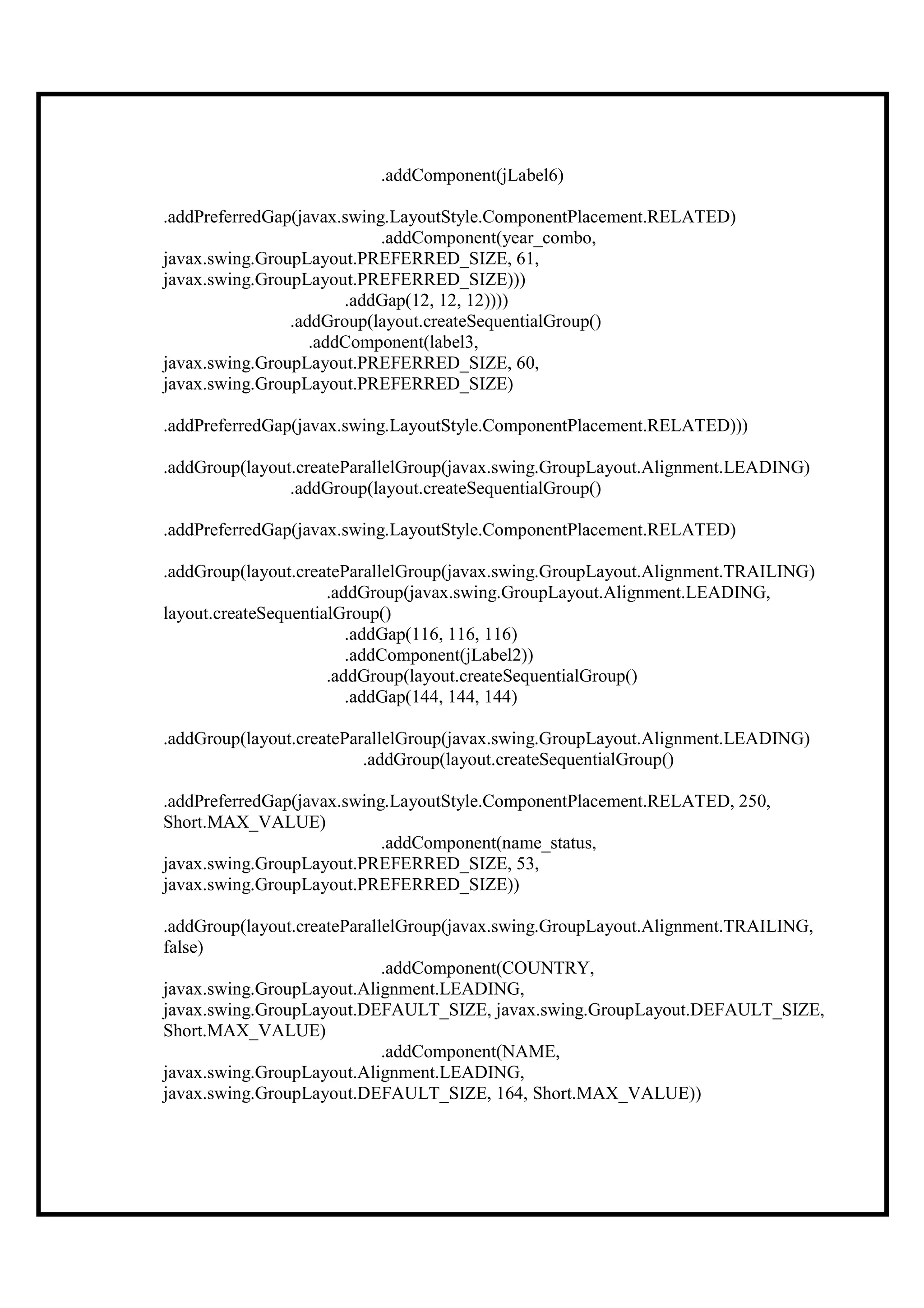 .addComponent(jLabel6)

.addPreferredGap(javax.swing.LayoutStyle.ComponentPlacement.RELATED)
                            .addComponent(year_combo,
javax.swing.GroupLayout.PREFERRED_SIZE, 61,
javax.swing.GroupLayout.PREFERRED_SIZE)))
                       .addGap(12, 12, 12))))
                .addGroup(layout.createSequentialGroup()
                   .addComponent(label3,
javax.swing.GroupLayout.PREFERRED_SIZE, 60,
javax.swing.GroupLayout.PREFERRED_SIZE)

.addPreferredGap(javax.swing.LayoutStyle.ComponentPlacement.RELATED)))

.addGroup(layout.createParallelGroup(javax.swing.GroupLayout.Alignment.LEADING)
                .addGroup(layout.createSequentialGroup()

.addPreferredGap(javax.swing.LayoutStyle.ComponentPlacement.RELATED)

.addGroup(layout.createParallelGroup(javax.swing.GroupLayout.Alignment.TRAILING)
                      .addGroup(javax.swing.GroupLayout.Alignment.LEADING,
layout.createSequentialGroup()
                         .addGap(116, 116, 116)
                         .addComponent(jLabel2))
                      .addGroup(layout.createSequentialGroup()
                         .addGap(144, 144, 144)

.addGroup(layout.createParallelGroup(javax.swing.GroupLayout.Alignment.LEADING)
                          .addGroup(layout.createSequentialGroup()

.addPreferredGap(javax.swing.LayoutStyle.ComponentPlacement.RELATED, 250,
Short.MAX_VALUE)
                            .addComponent(name_status,
javax.swing.GroupLayout.PREFERRED_SIZE, 53,
javax.swing.GroupLayout.PREFERRED_SIZE))

.addGroup(layout.createParallelGroup(javax.swing.GroupLayout.Alignment.TRAILING,
false)
                             .addComponent(COUNTRY,
javax.swing.GroupLayout.Alignment.LEADING,
javax.swing.GroupLayout.DEFAULT_SIZE, javax.swing.GroupLayout.DEFAULT_SIZE,
Short.MAX_VALUE)
                             .addComponent(NAME,
javax.swing.GroupLayout.Alignment.LEADING,
javax.swing.GroupLayout.DEFAULT_SIZE, 164, Short.MAX_VALUE))
 