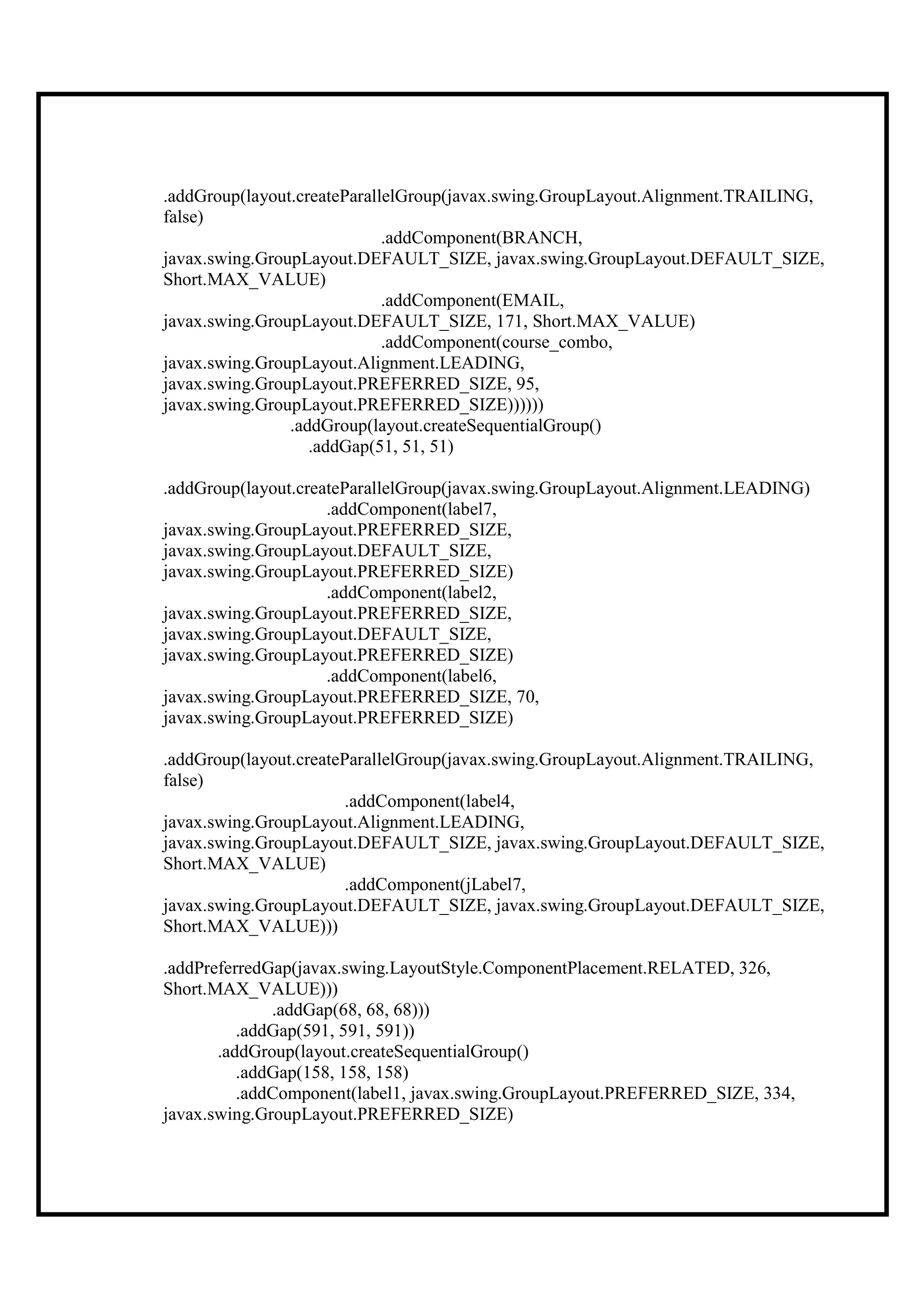 .addGroup(layout.createParallelGroup(javax.swing.GroupLayout.Alignment.TRAILING,
false)
                             .addComponent(BRANCH,
javax.swing.GroupLayout.DEFAULT_SIZE, javax.swing.GroupLayout.DEFAULT_SIZE,
Short.MAX_VALUE)
                             .addComponent(EMAIL,
javax.swing.GroupLayout.DEFAULT_SIZE, 171, Short.MAX_VALUE)
                             .addComponent(course_combo,
javax.swing.GroupLayout.Alignment.LEADING,
javax.swing.GroupLayout.PREFERRED_SIZE, 95,
javax.swing.GroupLayout.PREFERRED_SIZE))))))
                .addGroup(layout.createSequentialGroup()
                   .addGap(51, 51, 51)

.addGroup(layout.createParallelGroup(javax.swing.GroupLayout.Alignment.LEADING)
                     .addComponent(label7,
javax.swing.GroupLayout.PREFERRED_SIZE,
javax.swing.GroupLayout.DEFAULT_SIZE,
javax.swing.GroupLayout.PREFERRED_SIZE)
                     .addComponent(label2,
javax.swing.GroupLayout.PREFERRED_SIZE,
javax.swing.GroupLayout.DEFAULT_SIZE,
javax.swing.GroupLayout.PREFERRED_SIZE)
                     .addComponent(label6,
javax.swing.GroupLayout.PREFERRED_SIZE, 70,
javax.swing.GroupLayout.PREFERRED_SIZE)

.addGroup(layout.createParallelGroup(javax.swing.GroupLayout.Alignment.TRAILING,
false)
                        .addComponent(label4,
javax.swing.GroupLayout.Alignment.LEADING,
javax.swing.GroupLayout.DEFAULT_SIZE, javax.swing.GroupLayout.DEFAULT_SIZE,
Short.MAX_VALUE)
                        .addComponent(jLabel7,
javax.swing.GroupLayout.DEFAULT_SIZE, javax.swing.GroupLayout.DEFAULT_SIZE,
Short.MAX_VALUE)))

.addPreferredGap(javax.swing.LayoutStyle.ComponentPlacement.RELATED, 326,
Short.MAX_VALUE)))
              .addGap(68, 68, 68)))
          .addGap(591, 591, 591))
       .addGroup(layout.createSequentialGroup()
          .addGap(158, 158, 158)
          .addComponent(label1, javax.swing.GroupLayout.PREFERRED_SIZE, 334,
javax.swing.GroupLayout.PREFERRED_SIZE)
 
