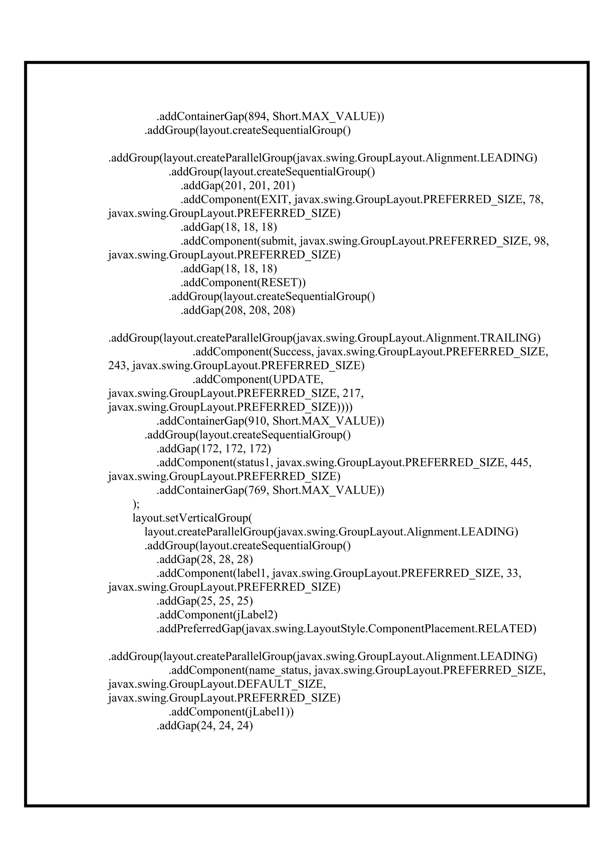 .addContainerGap(894, Short.MAX_VALUE))
      .addGroup(layout.createSequentialGroup()

.addGroup(layout.createParallelGroup(javax.swing.GroupLayout.Alignment.LEADING)
            .addGroup(layout.createSequentialGroup()
               .addGap(201, 201, 201)
               .addComponent(EXIT, javax.swing.GroupLayout.PREFERRED_SIZE, 78,
javax.swing.GroupLayout.PREFERRED_SIZE)
               .addGap(18, 18, 18)
               .addComponent(submit, javax.swing.GroupLayout.PREFERRED_SIZE, 98,
javax.swing.GroupLayout.PREFERRED_SIZE)
               .addGap(18, 18, 18)
               .addComponent(RESET))
            .addGroup(layout.createSequentialGroup()
               .addGap(208, 208, 208)

.addGroup(layout.createParallelGroup(javax.swing.GroupLayout.Alignment.TRAILING)
                  .addComponent(Success, javax.swing.GroupLayout.PREFERRED_SIZE,
243, javax.swing.GroupLayout.PREFERRED_SIZE)
                  .addComponent(UPDATE,
javax.swing.GroupLayout.PREFERRED_SIZE, 217,
javax.swing.GroupLayout.PREFERRED_SIZE))))
           .addContainerGap(910, Short.MAX_VALUE))
        .addGroup(layout.createSequentialGroup()
           .addGap(172, 172, 172)
           .addComponent(status1, javax.swing.GroupLayout.PREFERRED_SIZE, 445,
javax.swing.GroupLayout.PREFERRED_SIZE)
           .addContainerGap(769, Short.MAX_VALUE))
     );
     layout.setVerticalGroup(
        layout.createParallelGroup(javax.swing.GroupLayout.Alignment.LEADING)
        .addGroup(layout.createSequentialGroup()
           .addGap(28, 28, 28)
           .addComponent(label1, javax.swing.GroupLayout.PREFERRED_SIZE, 33,
javax.swing.GroupLayout.PREFERRED_SIZE)
           .addGap(25, 25, 25)
           .addComponent(jLabel2)
           .addPreferredGap(javax.swing.LayoutStyle.ComponentPlacement.RELATED)

.addGroup(layout.createParallelGroup(javax.swing.GroupLayout.Alignment.LEADING)
            .addComponent(name_status, javax.swing.GroupLayout.PREFERRED_SIZE,
javax.swing.GroupLayout.DEFAULT_SIZE,
javax.swing.GroupLayout.PREFERRED_SIZE)
            .addComponent(jLabel1))
         .addGap(24, 24, 24)
 