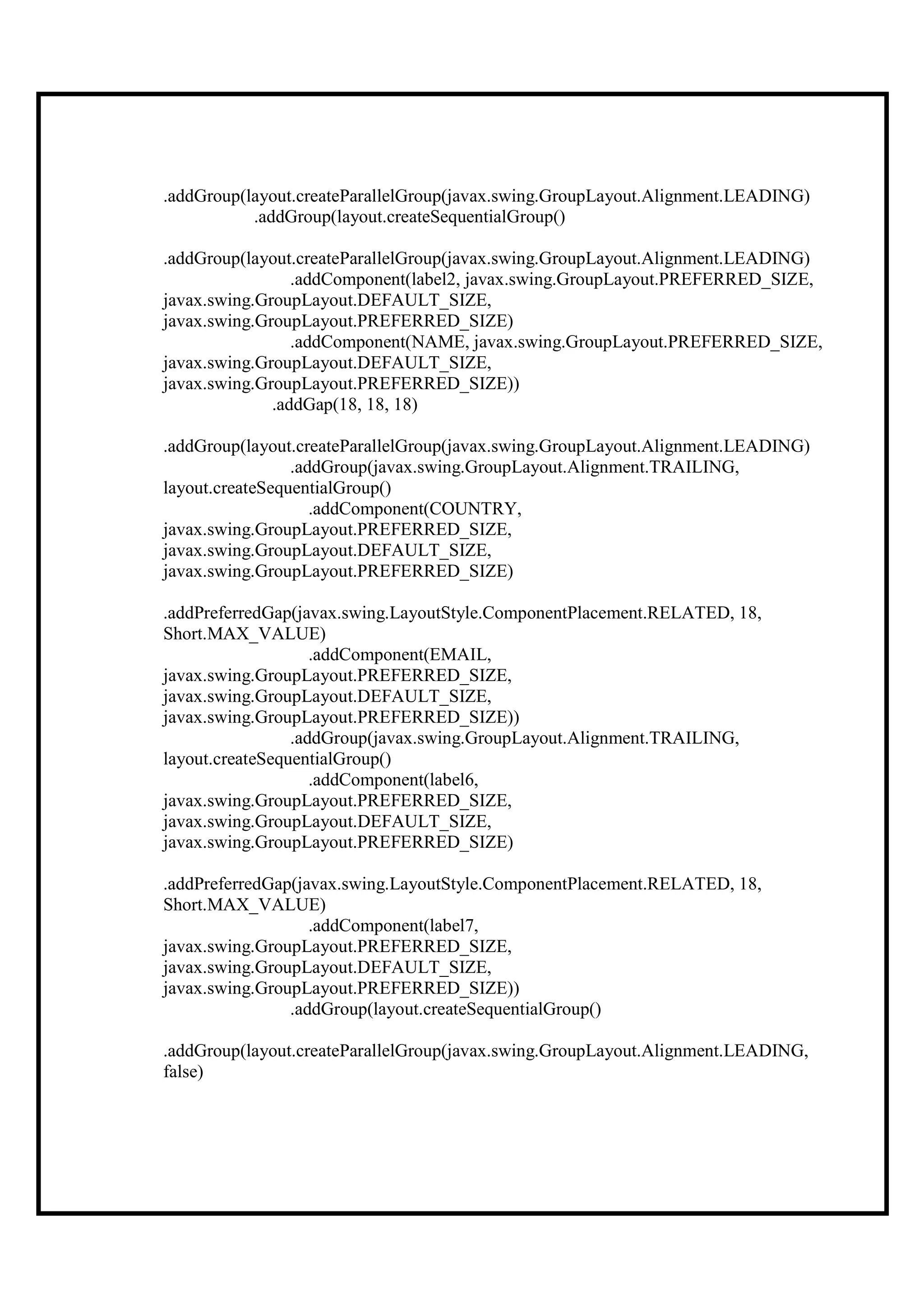 .addGroup(layout.createParallelGroup(javax.swing.GroupLayout.Alignment.LEADING)
           .addGroup(layout.createSequentialGroup()

.addGroup(layout.createParallelGroup(javax.swing.GroupLayout.Alignment.LEADING)
                 .addComponent(label2, javax.swing.GroupLayout.PREFERRED_SIZE,
javax.swing.GroupLayout.DEFAULT_SIZE,
javax.swing.GroupLayout.PREFERRED_SIZE)
                 .addComponent(NAME, javax.swing.GroupLayout.PREFERRED_SIZE,
javax.swing.GroupLayout.DEFAULT_SIZE,
javax.swing.GroupLayout.PREFERRED_SIZE))
              .addGap(18, 18, 18)

.addGroup(layout.createParallelGroup(javax.swing.GroupLayout.Alignment.LEADING)
                 .addGroup(javax.swing.GroupLayout.Alignment.TRAILING,
layout.createSequentialGroup()
                    .addComponent(COUNTRY,
javax.swing.GroupLayout.PREFERRED_SIZE,
javax.swing.GroupLayout.DEFAULT_SIZE,
javax.swing.GroupLayout.PREFERRED_SIZE)

.addPreferredGap(javax.swing.LayoutStyle.ComponentPlacement.RELATED, 18,
Short.MAX_VALUE)
                    .addComponent(EMAIL,
javax.swing.GroupLayout.PREFERRED_SIZE,
javax.swing.GroupLayout.DEFAULT_SIZE,
javax.swing.GroupLayout.PREFERRED_SIZE))
                 .addGroup(javax.swing.GroupLayout.Alignment.TRAILING,
layout.createSequentialGroup()
                    .addComponent(label6,
javax.swing.GroupLayout.PREFERRED_SIZE,
javax.swing.GroupLayout.DEFAULT_SIZE,
javax.swing.GroupLayout.PREFERRED_SIZE)

.addPreferredGap(javax.swing.LayoutStyle.ComponentPlacement.RELATED, 18,
Short.MAX_VALUE)
                   .addComponent(label7,
javax.swing.GroupLayout.PREFERRED_SIZE,
javax.swing.GroupLayout.DEFAULT_SIZE,
javax.swing.GroupLayout.PREFERRED_SIZE))
                .addGroup(layout.createSequentialGroup()

.addGroup(layout.createParallelGroup(javax.swing.GroupLayout.Alignment.LEADING,
false)
 