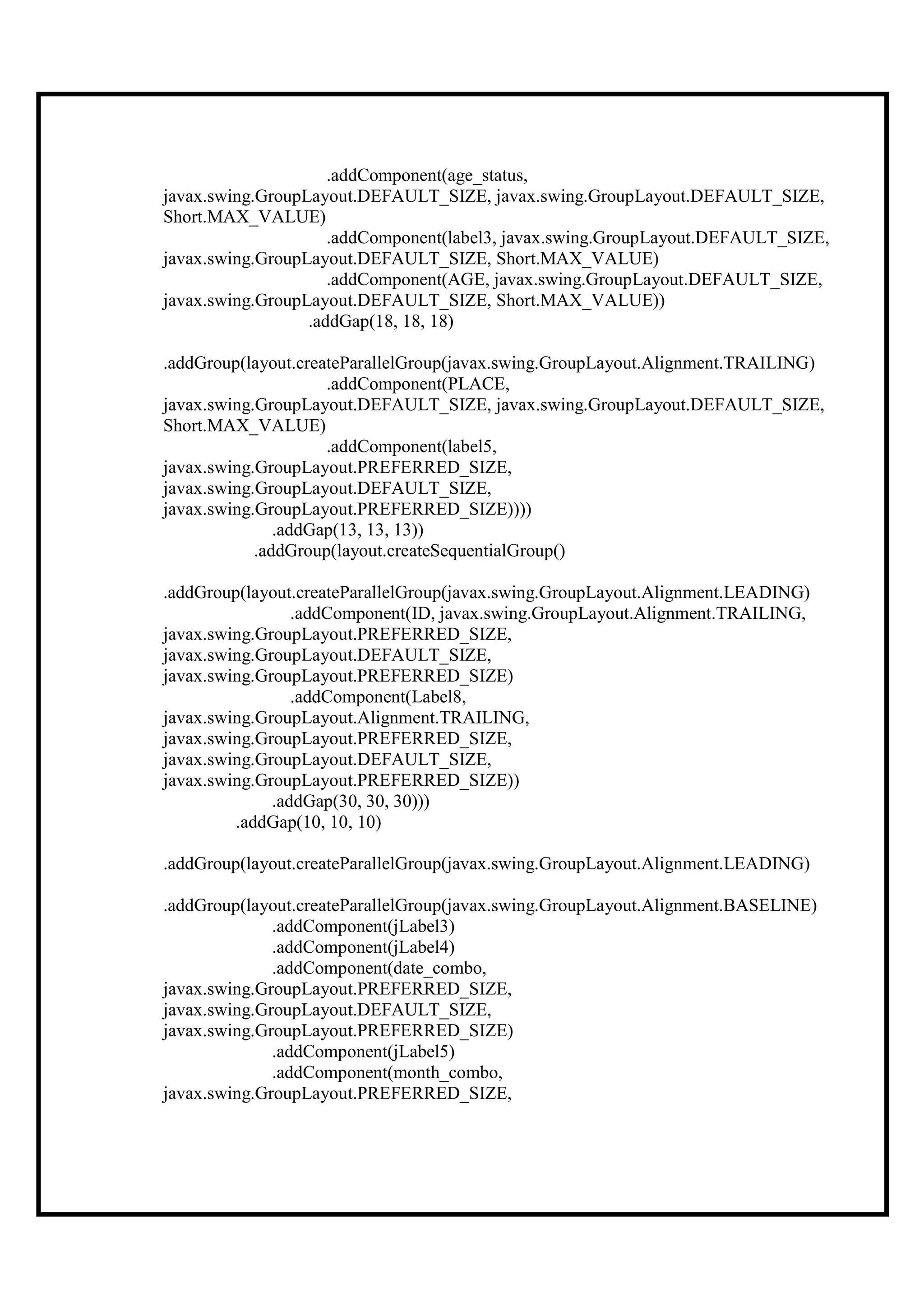 .addComponent(age_status,
javax.swing.GroupLayout.DEFAULT_SIZE, javax.swing.GroupLayout.DEFAULT_SIZE,
Short.MAX_VALUE)
                     .addComponent(label3, javax.swing.GroupLayout.DEFAULT_SIZE,
javax.swing.GroupLayout.DEFAULT_SIZE, Short.MAX_VALUE)
                     .addComponent(AGE, javax.swing.GroupLayout.DEFAULT_SIZE,
javax.swing.GroupLayout.DEFAULT_SIZE, Short.MAX_VALUE))
                  .addGap(18, 18, 18)

.addGroup(layout.createParallelGroup(javax.swing.GroupLayout.Alignment.TRAILING)
                     .addComponent(PLACE,
javax.swing.GroupLayout.DEFAULT_SIZE, javax.swing.GroupLayout.DEFAULT_SIZE,
Short.MAX_VALUE)
                     .addComponent(label5,
javax.swing.GroupLayout.PREFERRED_SIZE,
javax.swing.GroupLayout.DEFAULT_SIZE,
javax.swing.GroupLayout.PREFERRED_SIZE))))
               .addGap(13, 13, 13))
            .addGroup(layout.createSequentialGroup()

.addGroup(layout.createParallelGroup(javax.swing.GroupLayout.Alignment.LEADING)
                 .addComponent(ID, javax.swing.GroupLayout.Alignment.TRAILING,
javax.swing.GroupLayout.PREFERRED_SIZE,
javax.swing.GroupLayout.DEFAULT_SIZE,
javax.swing.GroupLayout.PREFERRED_SIZE)
                 .addComponent(Label8,
javax.swing.GroupLayout.Alignment.TRAILING,
javax.swing.GroupLayout.PREFERRED_SIZE,
javax.swing.GroupLayout.DEFAULT_SIZE,
javax.swing.GroupLayout.PREFERRED_SIZE))
              .addGap(30, 30, 30)))
         .addGap(10, 10, 10)

.addGroup(layout.createParallelGroup(javax.swing.GroupLayout.Alignment.LEADING)

.addGroup(layout.createParallelGroup(javax.swing.GroupLayout.Alignment.BASELINE)
              .addComponent(jLabel3)
              .addComponent(jLabel4)
              .addComponent(date_combo,
javax.swing.GroupLayout.PREFERRED_SIZE,
javax.swing.GroupLayout.DEFAULT_SIZE,
javax.swing.GroupLayout.PREFERRED_SIZE)
              .addComponent(jLabel5)
              .addComponent(month_combo,
javax.swing.GroupLayout.PREFERRED_SIZE,
 
