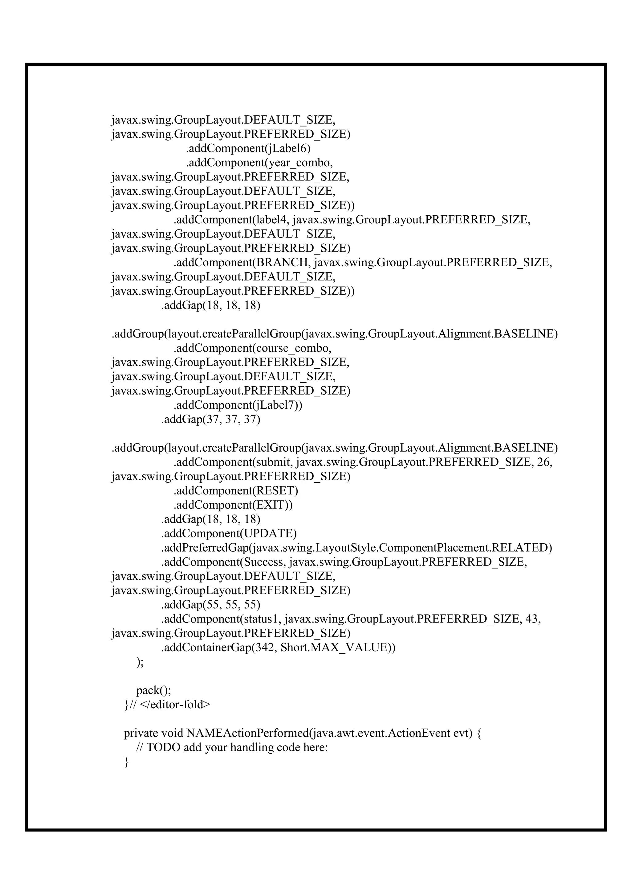 javax.swing.GroupLayout.DEFAULT_SIZE,
javax.swing.GroupLayout.PREFERRED_SIZE)
               .addComponent(jLabel6)
               .addComponent(year_combo,
javax.swing.GroupLayout.PREFERRED_SIZE,
javax.swing.GroupLayout.DEFAULT_SIZE,
javax.swing.GroupLayout.PREFERRED_SIZE))
            .addComponent(label4, javax.swing.GroupLayout.PREFERRED_SIZE,
javax.swing.GroupLayout.DEFAULT_SIZE,
javax.swing.GroupLayout.PREFERRED_SIZE)
            .addComponent(BRANCH, javax.swing.GroupLayout.PREFERRED_SIZE,
javax.swing.GroupLayout.DEFAULT_SIZE,
javax.swing.GroupLayout.PREFERRED_SIZE))
         .addGap(18, 18, 18)

.addGroup(layout.createParallelGroup(javax.swing.GroupLayout.Alignment.BASELINE)
            .addComponent(course_combo,
javax.swing.GroupLayout.PREFERRED_SIZE,
javax.swing.GroupLayout.DEFAULT_SIZE,
javax.swing.GroupLayout.PREFERRED_SIZE)
            .addComponent(jLabel7))
         .addGap(37, 37, 37)

.addGroup(layout.createParallelGroup(javax.swing.GroupLayout.Alignment.BASELINE)
            .addComponent(submit, javax.swing.GroupLayout.PREFERRED_SIZE, 26,
javax.swing.GroupLayout.PREFERRED_SIZE)
            .addComponent(RESET)
            .addComponent(EXIT))
         .addGap(18, 18, 18)
         .addComponent(UPDATE)
         .addPreferredGap(javax.swing.LayoutStyle.ComponentPlacement.RELATED)
         .addComponent(Success, javax.swing.GroupLayout.PREFERRED_SIZE,
javax.swing.GroupLayout.DEFAULT_SIZE,
javax.swing.GroupLayout.PREFERRED_SIZE)
         .addGap(55, 55, 55)
         .addComponent(status1, javax.swing.GroupLayout.PREFERRED_SIZE, 43,
javax.swing.GroupLayout.PREFERRED_SIZE)
         .addContainerGap(342, Short.MAX_VALUE))
     );

     pack();
  }// </editor-fold>

  private void NAMEActionPerformed(java.awt.event.ActionEvent evt) {
     // TODO add your handling code here:
  }
 