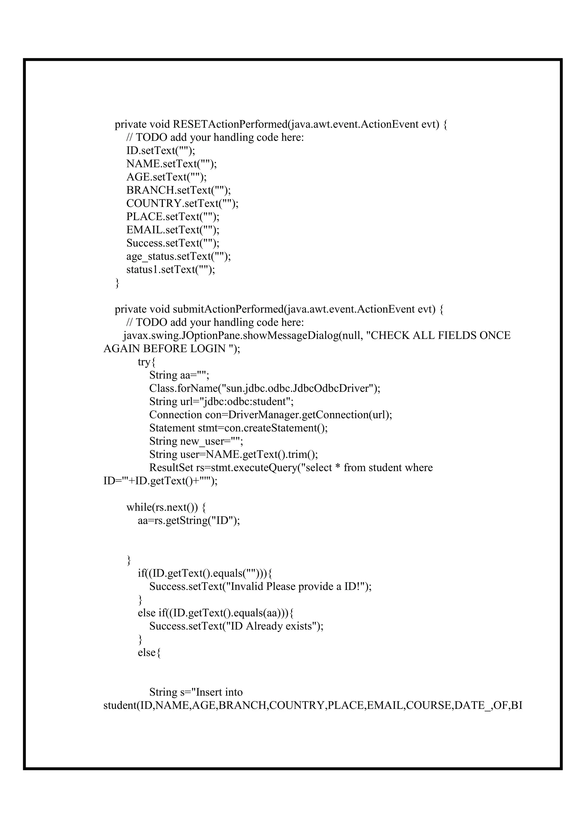 private void RESETActionPerformed(java.awt.event.ActionEvent evt) {
     // TODO add your handling code here:
     ID.setText("");
     NAME.setText("");
     AGE.setText("");
     BRANCH.setText("");
     COUNTRY.setText("");
     PLACE.setText("");
     EMAIL.setText("");
     Success.setText("");
     age_status.setText("");
     status1.setText("");
  }

  private void submitActionPerformed(java.awt.event.ActionEvent evt) {
     // TODO add your handling code here:
    javax.swing.JOptionPane.showMessageDialog(null, "CHECK ALL FIELDS ONCE
AGAIN BEFORE LOGIN ");
        try{
           String aa="";
           Class.forName("sun.jdbc.odbc.JdbcOdbcDriver");
           String url="jdbc:odbc:student";
           Connection con=DriverManager.getConnection(url);
           Statement stmt=con.createStatement();
           String new_user="";
           String user=NAME.getText().trim();
           ResultSet rs=stmt.executeQuery("select * from student where
ID='"+ID.getText()+"'");

    while(rs.next()) {
      aa=rs.getString("ID");


    }
        if((ID.getText().equals(""))){
           Success.setText("Invalid Please provide a ID!");
        }
        else if((ID.getText().equals(aa))){
           Success.setText("ID Already exists");
        }
        else{


          String s="Insert into
student(ID,NAME,AGE,BRANCH,COUNTRY,PLACE,EMAIL,COURSE,DATE_,OF,BI
 