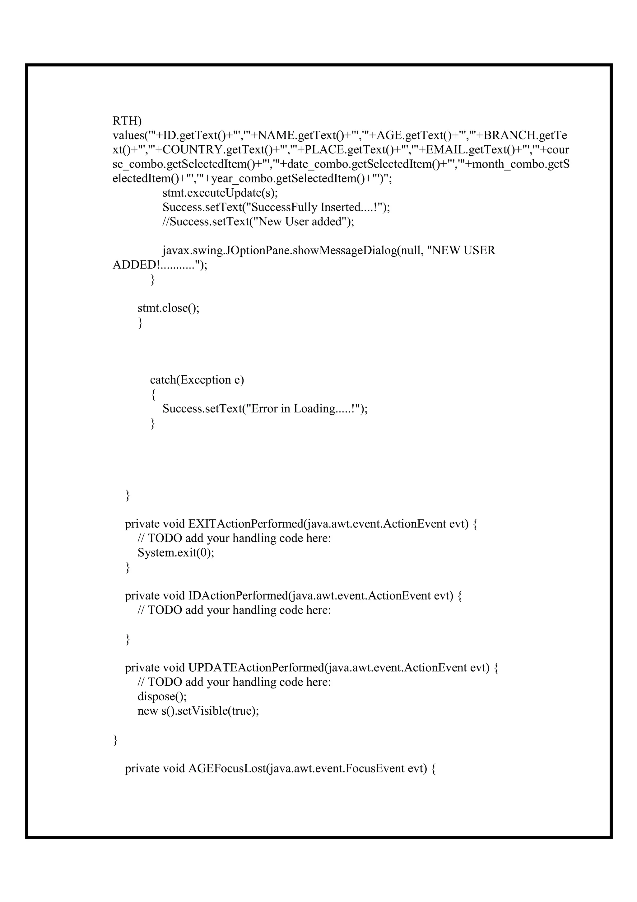 RTH)
values('"+ID.getText()+"','"+NAME.getText()+"','"+AGE.getText()+"','"+BRANCH.getTe
xt()+"','"+COUNTRY.getText()+"','"+PLACE.getText()+"','"+EMAIL.getText()+"','"+cour
se_combo.getSelectedItem()+"','"+date_combo.getSelectedItem()+"','"+month_combo.getS
electedItem()+"','"+year_combo.getSelectedItem()+"')";
           stmt.executeUpdate(s);
           Success.setText("SuccessFully Inserted....!");
           //Success.setText("New User added");

       javax.swing.JOptionPane.showMessageDialog(null, "NEW USER
ADDED!...........");
    }

        stmt.close();
        }



          catch(Exception e)
          {
            Success.setText("Error in Loading.....!");
          }




    }

    private void EXITActionPerformed(java.awt.event.ActionEvent evt) {
       // TODO add your handling code here:
       System.exit(0);
    }

    private void IDActionPerformed(java.awt.event.ActionEvent evt) {
       // TODO add your handling code here:

    }

    private void UPDATEActionPerformed(java.awt.event.ActionEvent evt) {
       // TODO add your handling code here:
       dispose();
       new s().setVisible(true);

}

    private void AGEFocusLost(java.awt.event.FocusEvent evt) {
 