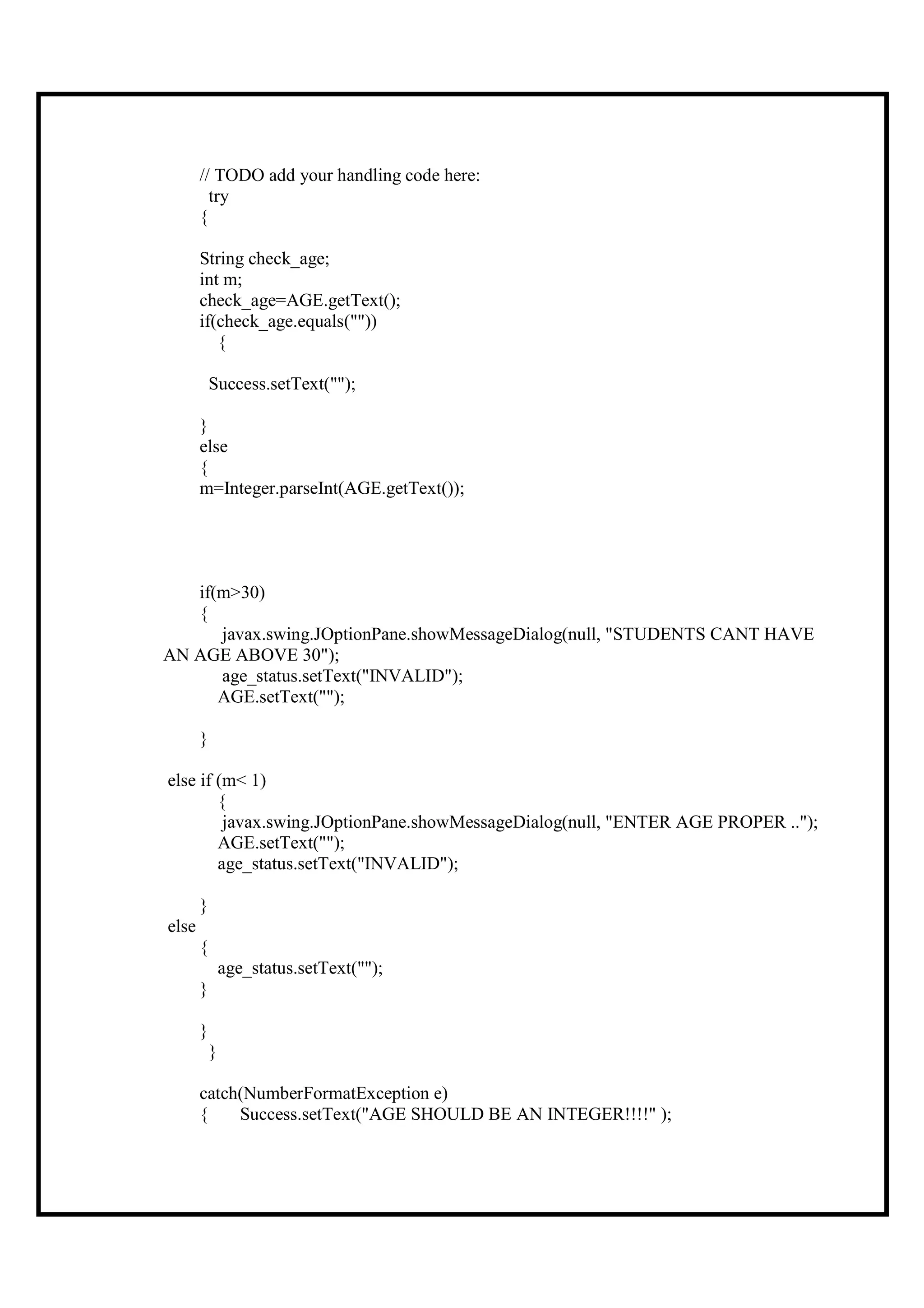 // TODO add your handling code here:
         try
       {

       String check_age;
       int m;
       check_age=AGE.getText();
       if(check_age.equals(""))
          {

           Success.setText("");

       }
       else
       {
       m=Integer.parseInt(AGE.getText());




   if(m>30)
   {
      javax.swing.JOptionPane.showMessageDialog(null, "STUDENTS CANT HAVE
AN AGE ABOVE 30");
      age_status.setText("INVALID");
      AGE.setText("");

       }

else if (m< 1)
        {
         javax.swing.JOptionPane.showMessageDialog(null, "ENTER AGE PROPER ..");
        AGE.setText("");
        age_status.setText("INVALID");

       }
else
       {
               age_status.setText("");
       }

       }
           }

       catch(NumberFormatException e)
       {    Success.setText("AGE SHOULD BE AN INTEGER!!!!" );
 