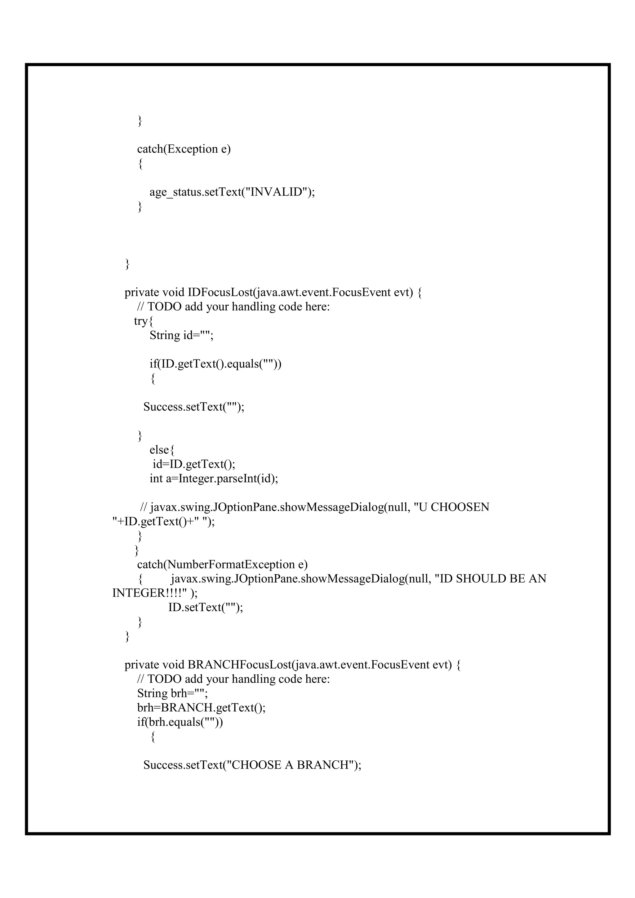 }

      catch(Exception e)
      {

           age_status.setText("INVALID");
      }



  }

  private void IDFocusLost(java.awt.event.FocusEvent evt) {
     // TODO add your handling code here:
    try{
        String id="";

           if(ID.getText().equals(""))
           {

          Success.setText("");

      }
           else{
            id=ID.getText();
           int a=Integer.parseInt(id);

      // javax.swing.JOptionPane.showMessageDialog(null, "U CHOOSEN
"+ID.getText()+" ");
     }
    }
     catch(NumberFormatException e)
     {        javax.swing.JOptionPane.showMessageDialog(null, "ID SHOULD BE AN
INTEGER!!!!" );
             ID.setText("");
     }
  }

  private void BRANCHFocusLost(java.awt.event.FocusEvent evt) {
     // TODO add your handling code here:
     String brh="";
     brh=BRANCH.getText();
     if(brh.equals(""))
        {

          Success.setText("CHOOSE A BRANCH");
 
