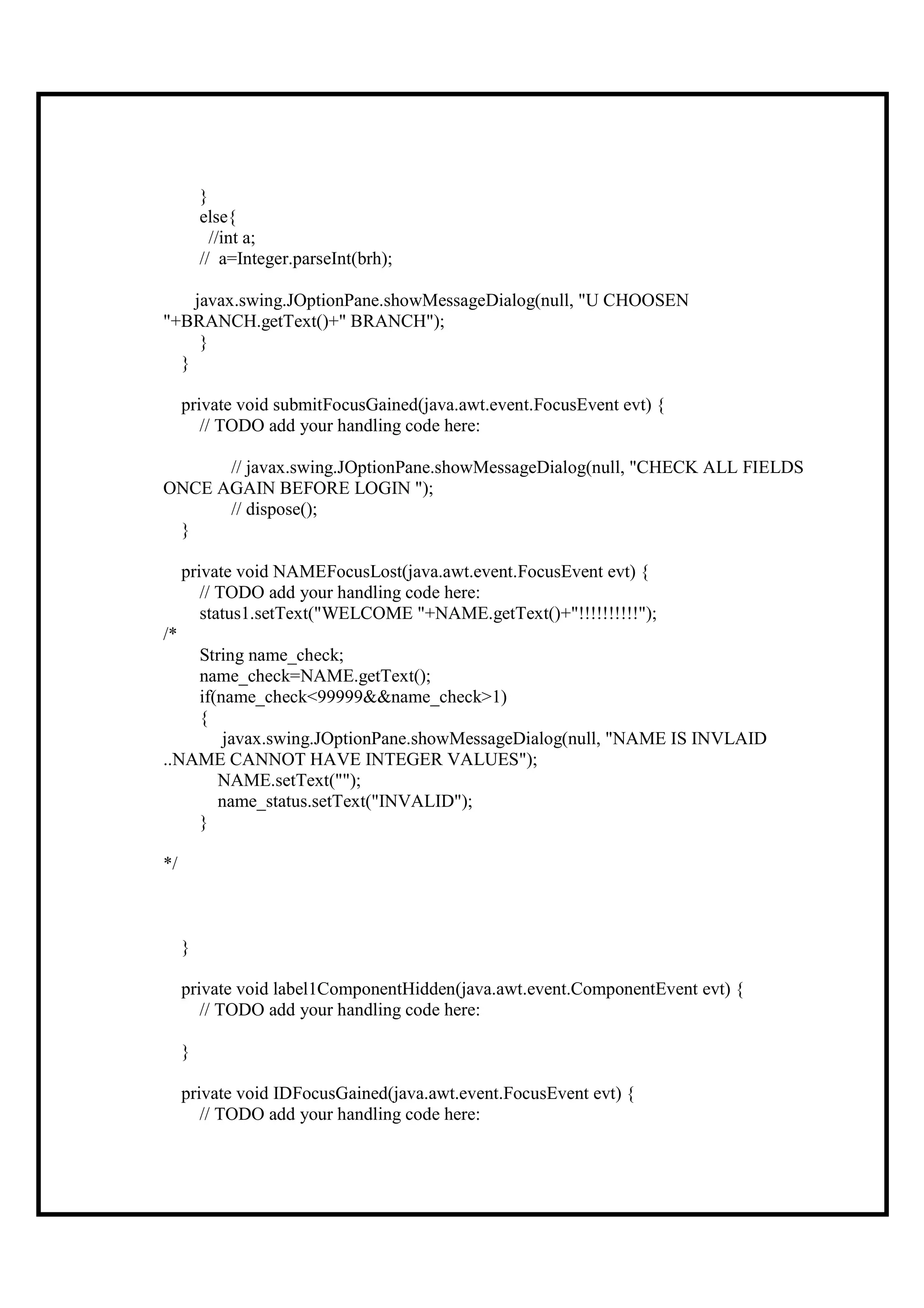 }
         else{
           //int a;
         // a=Integer.parseInt(brh);

    javax.swing.JOptionPane.showMessageDialog(null, "U CHOOSEN
"+BRANCH.getText()+" BRANCH");
     }
  }

     private void submitFocusGained(java.awt.event.FocusEvent evt) {
        // TODO add your handling code here:

      // javax.swing.JOptionPane.showMessageDialog(null, "CHECK ALL FIELDS
ONCE AGAIN BEFORE LOGIN ");
      // dispose();
 }

     private void NAMEFocusLost(java.awt.event.FocusEvent evt) {
        // TODO add your handling code here:
        status1.setText("WELCOME "+NAME.getText()+"!!!!!!!!!!");
/*
    String name_check;
    name_check=NAME.getText();
    if(name_check<99999&&name_check>1)
    {
        javax.swing.JOptionPane.showMessageDialog(null, "NAME IS INVLAID
..NAME CANNOT HAVE INTEGER VALUES");
       NAME.setText("");
       name_status.setText("INVALID");
    }

*/



     }

     private void label1ComponentHidden(java.awt.event.ComponentEvent evt) {
        // TODO add your handling code here:

     }

     private void IDFocusGained(java.awt.event.FocusEvent evt) {
        // TODO add your handling code here:
 