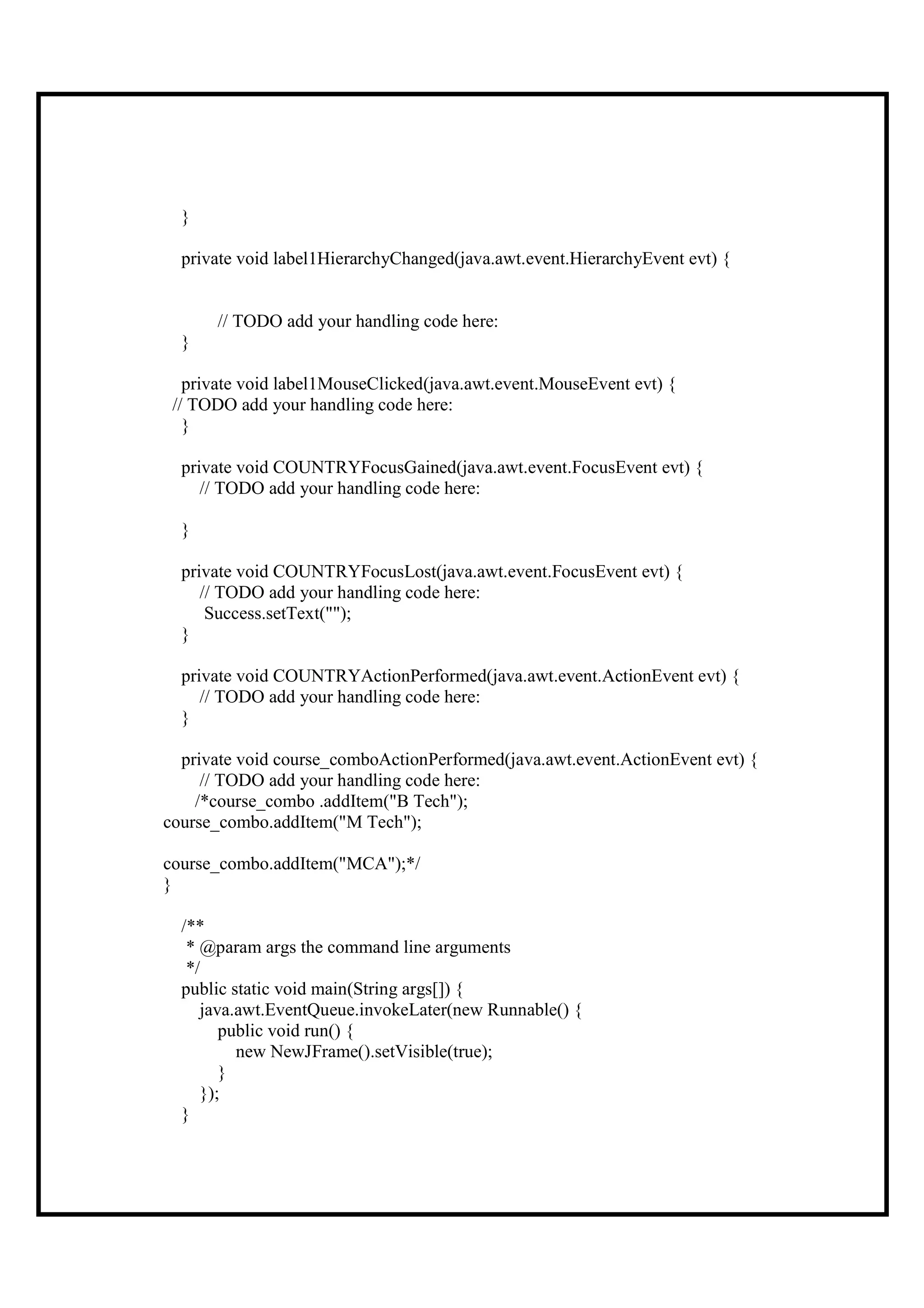 }

  private void label1HierarchyChanged(java.awt.event.HierarchyEvent evt) {


      // TODO add your handling code here:
  }

   private void label1MouseClicked(java.awt.event.MouseEvent evt) {
 // TODO add your handling code here:
   }

  private void COUNTRYFocusGained(java.awt.event.FocusEvent evt) {
     // TODO add your handling code here:

  }

  private void COUNTRYFocusLost(java.awt.event.FocusEvent evt) {
     // TODO add your handling code here:
      Success.setText("");
  }

  private void COUNTRYActionPerformed(java.awt.event.ActionEvent evt) {
     // TODO add your handling code here:
  }

  private void course_comboActionPerformed(java.awt.event.ActionEvent evt) {
     // TODO add your handling code here:
    /*course_combo .addItem("B Tech");
course_combo.addItem("M Tech");

course_combo.addItem("MCA");*/
}

  /**
   * @param args the command line arguments
   */
  public static void main(String args[]) {
     java.awt.EventQueue.invokeLater(new Runnable() {
        public void run() {
          new NewJFrame().setVisible(true);
        }
     });
  }
 