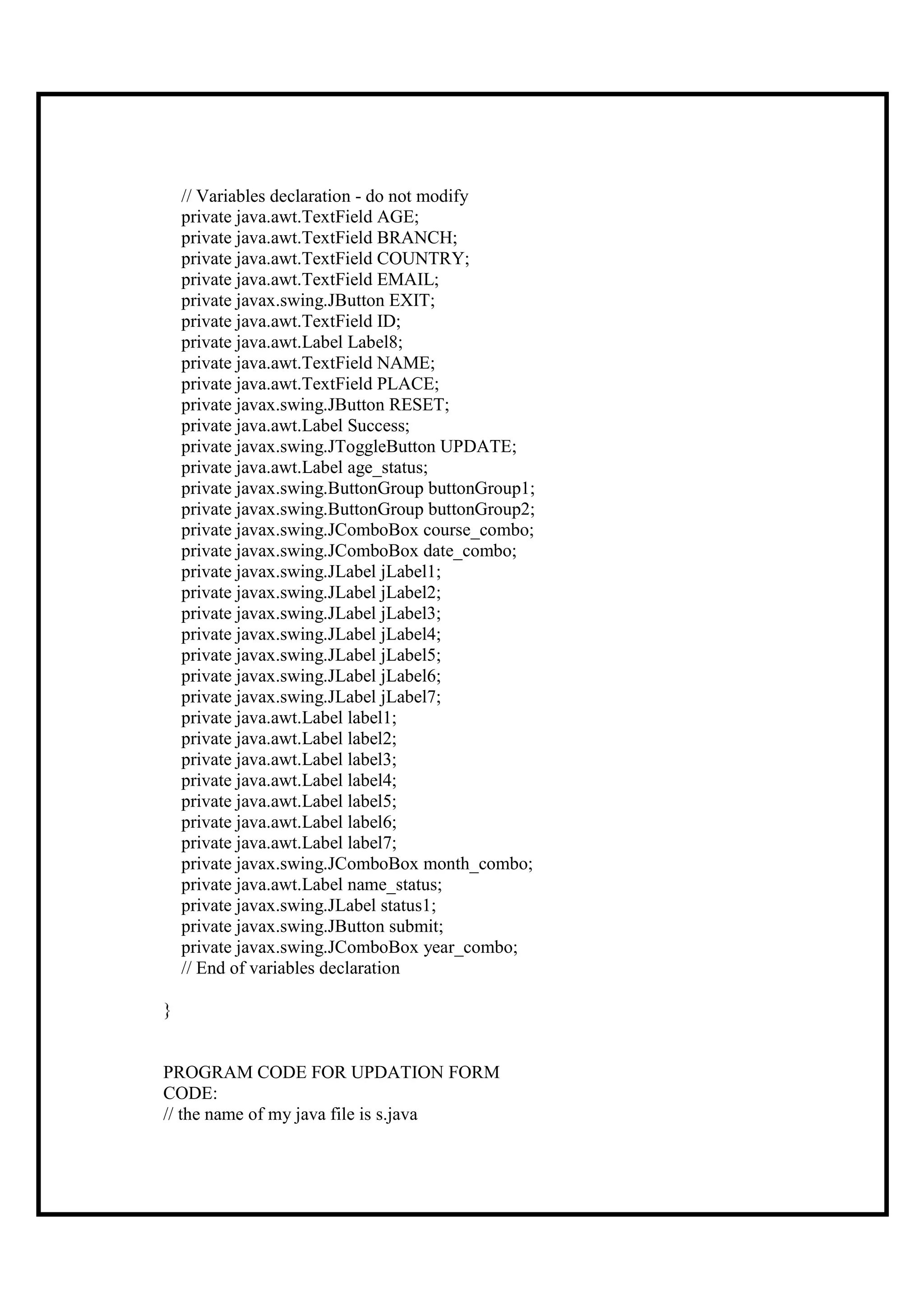 // Variables declaration - do not modify
    private java.awt.TextField AGE;
    private java.awt.TextField BRANCH;
    private java.awt.TextField COUNTRY;
    private java.awt.TextField EMAIL;
    private javax.swing.JButton EXIT;
    private java.awt.TextField ID;
    private java.awt.Label Label8;
    private java.awt.TextField NAME;
    private java.awt.TextField PLACE;
    private javax.swing.JButton RESET;
    private java.awt.Label Success;
    private javax.swing.JToggleButton UPDATE;
    private java.awt.Label age_status;
    private javax.swing.ButtonGroup buttonGroup1;
    private javax.swing.ButtonGroup buttonGroup2;
    private javax.swing.JComboBox course_combo;
    private javax.swing.JComboBox date_combo;
    private javax.swing.JLabel jLabel1;
    private javax.swing.JLabel jLabel2;
    private javax.swing.JLabel jLabel3;
    private javax.swing.JLabel jLabel4;
    private javax.swing.JLabel jLabel5;
    private javax.swing.JLabel jLabel6;
    private javax.swing.JLabel jLabel7;
    private java.awt.Label label1;
    private java.awt.Label label2;
    private java.awt.Label label3;
    private java.awt.Label label4;
    private java.awt.Label label5;
    private java.awt.Label label6;
    private java.awt.Label label7;
    private javax.swing.JComboBox month_combo;
    private java.awt.Label name_status;
    private javax.swing.JLabel status1;
    private javax.swing.JButton submit;
    private javax.swing.JComboBox year_combo;
    // End of variables declaration

}


PROGRAM CODE FOR UPDATION FORM
CODE:
// the name of my java file is s.java
 