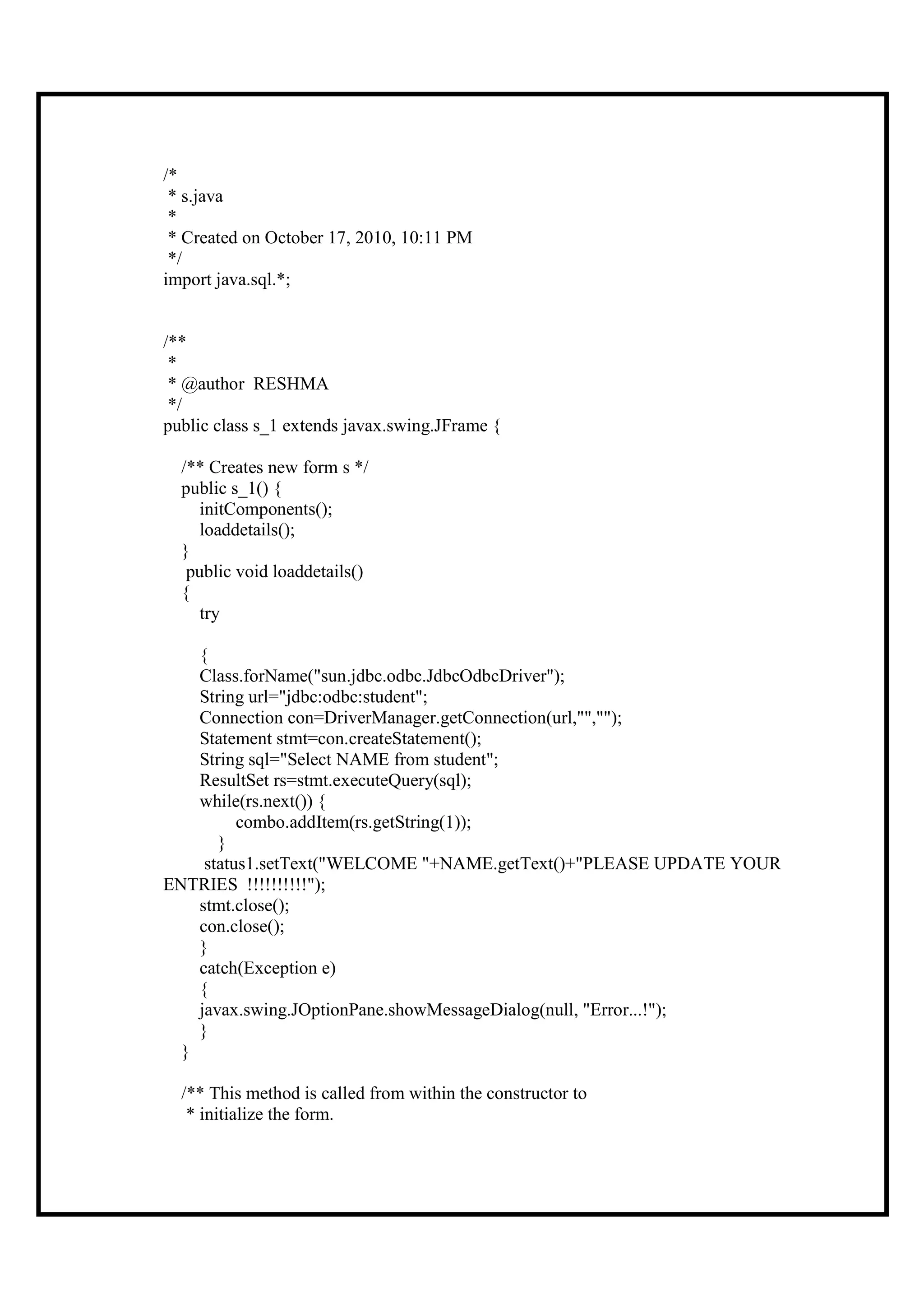 /*
 * s.java
 *
 * Created on October 17, 2010, 10:11 PM
 */
import java.sql.*;


/**
 *
 * @author RESHMA
 */
public class s_1 extends javax.swing.JFrame {

  /** Creates new form s */
  public s_1() {
     initComponents();
     loaddetails();
  }
   public void loaddetails()
  {
     try

    {
    Class.forName("sun.jdbc.odbc.JdbcOdbcDriver");
    String url="jdbc:odbc:student";
    Connection con=DriverManager.getConnection(url,"","");
    Statement stmt=con.createStatement();
    String sql="Select NAME from student";
    ResultSet rs=stmt.executeQuery(sql);
    while(rs.next()) {
          combo.addItem(rs.getString(1));
       }
     status1.setText("WELCOME "+NAME.getText()+"PLEASE UPDATE YOUR
ENTRIES !!!!!!!!!!");
    stmt.close();
    con.close();
    }
    catch(Exception e)
    {
    javax.swing.JOptionPane.showMessageDialog(null, "Error...!");
    }
  }

  /** This method is called from within the constructor to
   * initialize the form.
 