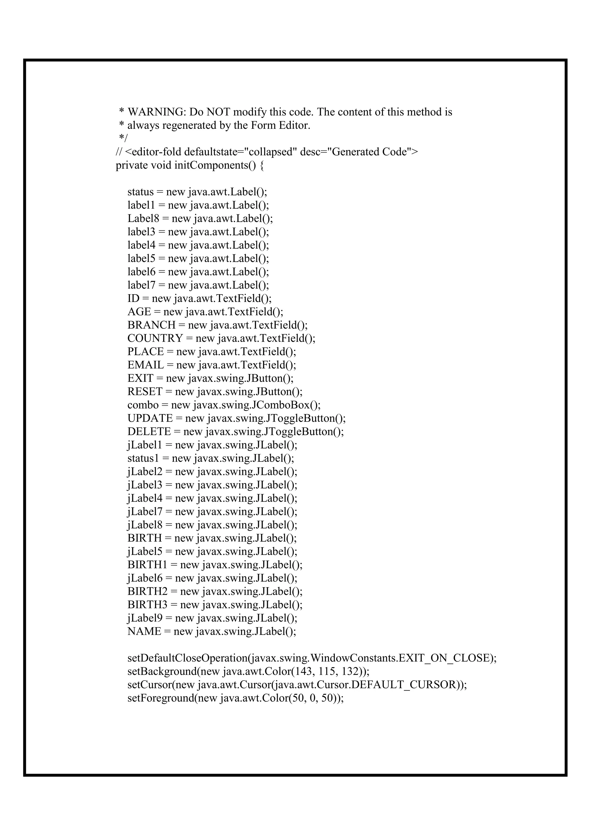 * WARNING: Do NOT modify this code. The content of this method is
 * always regenerated by the Form Editor.
 */
// <editor-fold defaultstate="collapsed" desc="Generated Code">
private void initComponents() {

  status = new java.awt.Label();
  label1 = new java.awt.Label();
  Label8 = new java.awt.Label();
  label3 = new java.awt.Label();
  label4 = new java.awt.Label();
  label5 = new java.awt.Label();
  label6 = new java.awt.Label();
  label7 = new java.awt.Label();
  ID = new java.awt.TextField();
  AGE = new java.awt.TextField();
  BRANCH = new java.awt.TextField();
  COUNTRY = new java.awt.TextField();
  PLACE = new java.awt.TextField();
  EMAIL = new java.awt.TextField();
  EXIT = new javax.swing.JButton();
  RESET = new javax.swing.JButton();
  combo = new javax.swing.JComboBox();
  UPDATE = new javax.swing.JToggleButton();
  DELETE = new javax.swing.JToggleButton();
  jLabel1 = new javax.swing.JLabel();
  status1 = new javax.swing.JLabel();
  jLabel2 = new javax.swing.JLabel();
  jLabel3 = new javax.swing.JLabel();
  jLabel4 = new javax.swing.JLabel();
  jLabel7 = new javax.swing.JLabel();
  jLabel8 = new javax.swing.JLabel();
  BIRTH = new javax.swing.JLabel();
  jLabel5 = new javax.swing.JLabel();
  BIRTH1 = new javax.swing.JLabel();
  jLabel6 = new javax.swing.JLabel();
  BIRTH2 = new javax.swing.JLabel();
  BIRTH3 = new javax.swing.JLabel();
  jLabel9 = new javax.swing.JLabel();
  NAME = new javax.swing.JLabel();

  setDefaultCloseOperation(javax.swing.WindowConstants.EXIT_ON_CLOSE);
  setBackground(new java.awt.Color(143, 115, 132));
  setCursor(new java.awt.Cursor(java.awt.Cursor.DEFAULT_CURSOR));
  setForeground(new java.awt.Color(50, 0, 50));
 