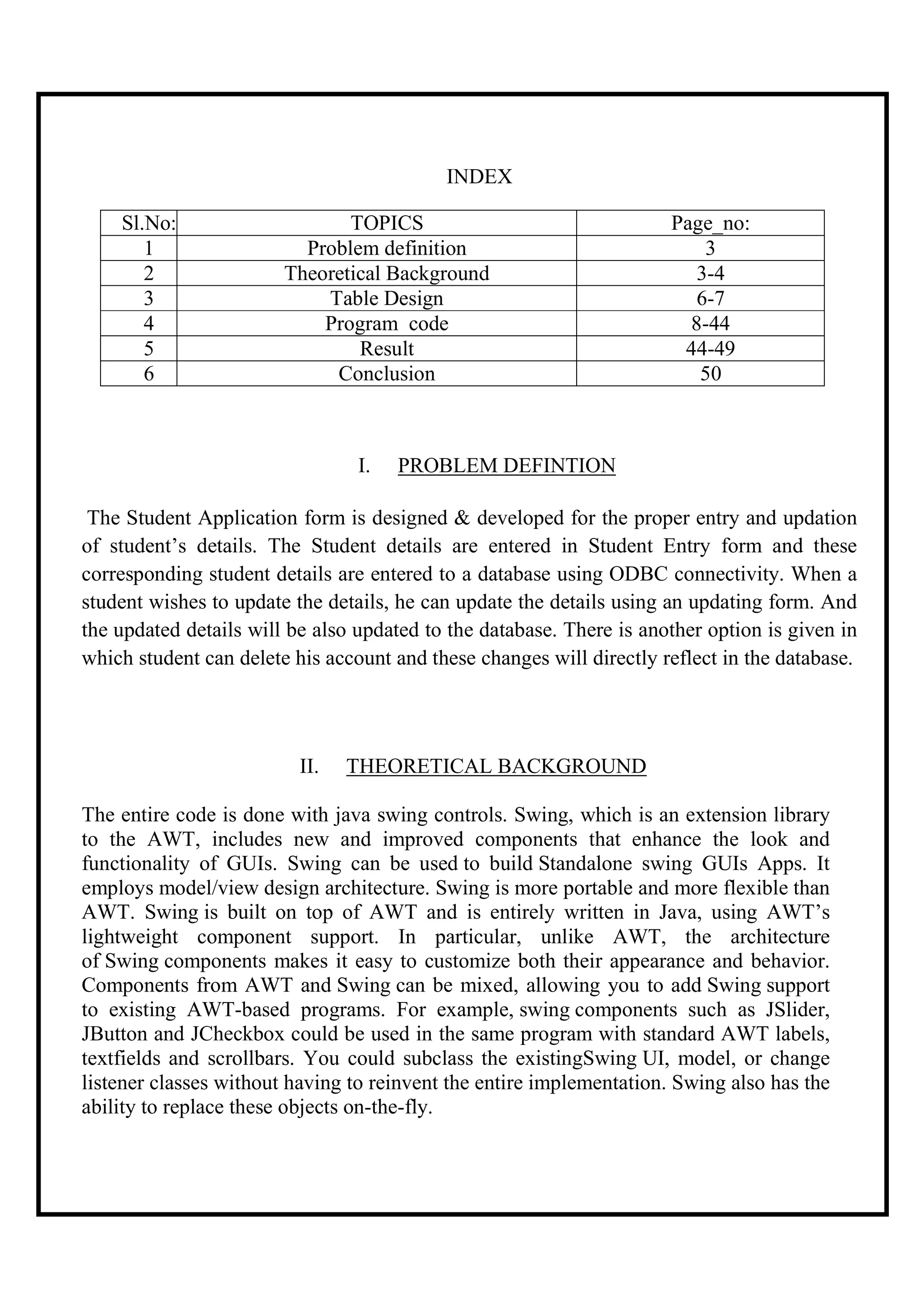 INDEX

    Sl.No:                     TOPICS                                 Page_no:
       1                  Problem definition                              3
       2                Theoretical Background                           3-4
       3                    Table Design                                 6-7
       4                    Program code                                8-44
       5                        Result                                 44-49
       6                     Conclusion                                  50



                                 I.   PROBLEM DEFINTION

 The Student Application form is designed & developed for the proper entry and updation
of student’s details. The Student details are entered in Student Entry form and these
corresponding student details are entered to a database using ODBC connectivity. When a
student wishes to update the details, he can update the details using an updating form. And
the updated details will be also updated to the database. There is another option is given in
which student can delete his account and these changes will directly reflect in the database.


                                               i.
                          II.   THEORETICAL BACKGROUND

The entire code is done with java swing controls. Swing, which is an extension library
to the AWT, includes new and improved components that enhance the look and
functionality of GUIs. Swing can be used to build Standalone swing GUIs Apps. It
employs model/view design architecture. Swing is more portable and more flexible than
AWT. Swing is built on top of AWT and is entirely written in Java, using AWT’s
lightweight component support. In particular, unlike AWT, the architecture
of Swing components makes it easy to customize both their appearance and behavior.
Components from AWT and Swing can be mixed, allowing you to add Swing support
to existing AWT-based programs. For example, swing components such as JSlider,
JButton and JCheckbox could be used in the same program with standard AWT labels,
textfields and scrollbars. You could subclass the existingSwing UI, model, or change
listener classes without having to reinvent the entire implementation. Swing also has the
ability to replace these objects on-the-fly.
 