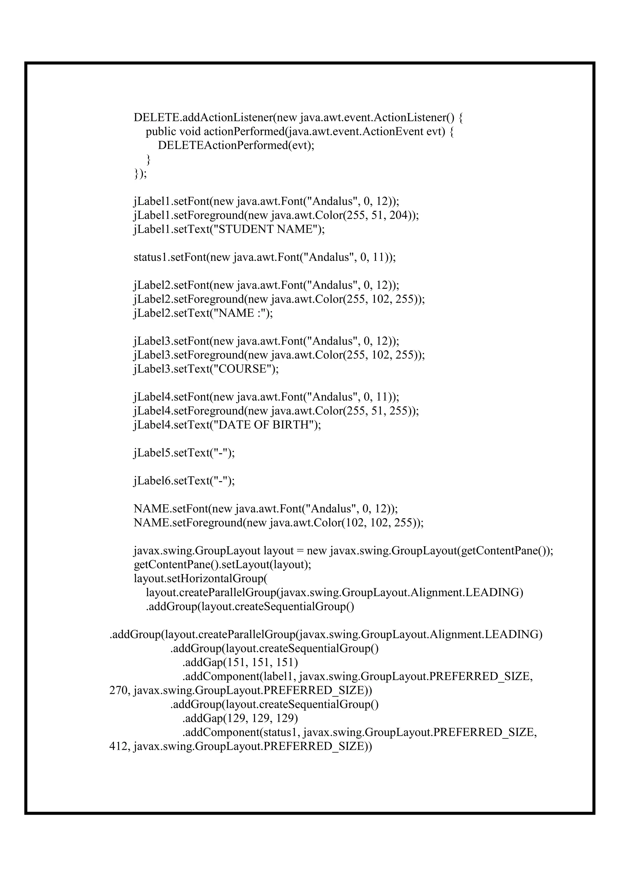 DELETE.addActionListener(new java.awt.event.ActionListener() {
       public void actionPerformed(java.awt.event.ActionEvent evt) {
         DELETEActionPerformed(evt);
       }
    });

    jLabel1.setFont(new java.awt.Font("Andalus", 0, 12));
    jLabel1.setForeground(new java.awt.Color(255, 51, 204));
    jLabel1.setText("STUDENT NAME");

    status1.setFont(new java.awt.Font("Andalus", 0, 11));

    jLabel2.setFont(new java.awt.Font("Andalus", 0, 12));
    jLabel2.setForeground(new java.awt.Color(255, 102, 255));
    jLabel2.setText("NAME :");

    jLabel3.setFont(new java.awt.Font("Andalus", 0, 12));
    jLabel3.setForeground(new java.awt.Color(255, 102, 255));
    jLabel3.setText("COURSE");

    jLabel4.setFont(new java.awt.Font("Andalus", 0, 11));
    jLabel4.setForeground(new java.awt.Color(255, 51, 255));
    jLabel4.setText("DATE OF BIRTH");

    jLabel5.setText("-");

    jLabel6.setText("-");

    NAME.setFont(new java.awt.Font("Andalus", 0, 12));
    NAME.setForeground(new java.awt.Color(102, 102, 255));

    javax.swing.GroupLayout layout = new javax.swing.GroupLayout(getContentPane());
    getContentPane().setLayout(layout);
    layout.setHorizontalGroup(
       layout.createParallelGroup(javax.swing.GroupLayout.Alignment.LEADING)
       .addGroup(layout.createSequentialGroup()

.addGroup(layout.createParallelGroup(javax.swing.GroupLayout.Alignment.LEADING)
            .addGroup(layout.createSequentialGroup()
               .addGap(151, 151, 151)
               .addComponent(label1, javax.swing.GroupLayout.PREFERRED_SIZE,
270, javax.swing.GroupLayout.PREFERRED_SIZE))
            .addGroup(layout.createSequentialGroup()
               .addGap(129, 129, 129)
               .addComponent(status1, javax.swing.GroupLayout.PREFERRED_SIZE,
412, javax.swing.GroupLayout.PREFERRED_SIZE))
 