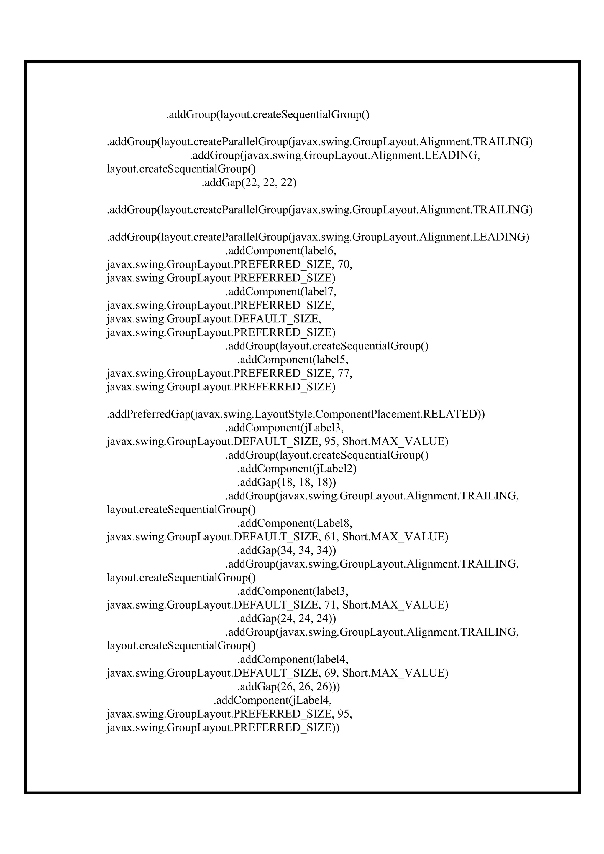 .addGroup(layout.createSequentialGroup()

.addGroup(layout.createParallelGroup(javax.swing.GroupLayout.Alignment.TRAILING)
                 .addGroup(javax.swing.GroupLayout.Alignment.LEADING,
layout.createSequentialGroup()
                    .addGap(22, 22, 22)

.addGroup(layout.createParallelGroup(javax.swing.GroupLayout.Alignment.TRAILING)

.addGroup(layout.createParallelGroup(javax.swing.GroupLayout.Alignment.LEADING)
                        .addComponent(label6,
javax.swing.GroupLayout.PREFERRED_SIZE, 70,
javax.swing.GroupLayout.PREFERRED_SIZE)
                        .addComponent(label7,
javax.swing.GroupLayout.PREFERRED_SIZE,
javax.swing.GroupLayout.DEFAULT_SIZE,
javax.swing.GroupLayout.PREFERRED_SIZE)
                        .addGroup(layout.createSequentialGroup()
                           .addComponent(label5,
javax.swing.GroupLayout.PREFERRED_SIZE, 77,
javax.swing.GroupLayout.PREFERRED_SIZE)

.addPreferredGap(javax.swing.LayoutStyle.ComponentPlacement.RELATED))
                         .addComponent(jLabel3,
javax.swing.GroupLayout.DEFAULT_SIZE, 95, Short.MAX_VALUE)
                         .addGroup(layout.createSequentialGroup()
                            .addComponent(jLabel2)
                            .addGap(18, 18, 18))
                         .addGroup(javax.swing.GroupLayout.Alignment.TRAILING,
layout.createSequentialGroup()
                            .addComponent(Label8,
javax.swing.GroupLayout.DEFAULT_SIZE, 61, Short.MAX_VALUE)
                            .addGap(34, 34, 34))
                         .addGroup(javax.swing.GroupLayout.Alignment.TRAILING,
layout.createSequentialGroup()
                            .addComponent(label3,
javax.swing.GroupLayout.DEFAULT_SIZE, 71, Short.MAX_VALUE)
                            .addGap(24, 24, 24))
                         .addGroup(javax.swing.GroupLayout.Alignment.TRAILING,
layout.createSequentialGroup()
                            .addComponent(label4,
javax.swing.GroupLayout.DEFAULT_SIZE, 69, Short.MAX_VALUE)
                            .addGap(26, 26, 26)))
                      .addComponent(jLabel4,
javax.swing.GroupLayout.PREFERRED_SIZE, 95,
javax.swing.GroupLayout.PREFERRED_SIZE))
 