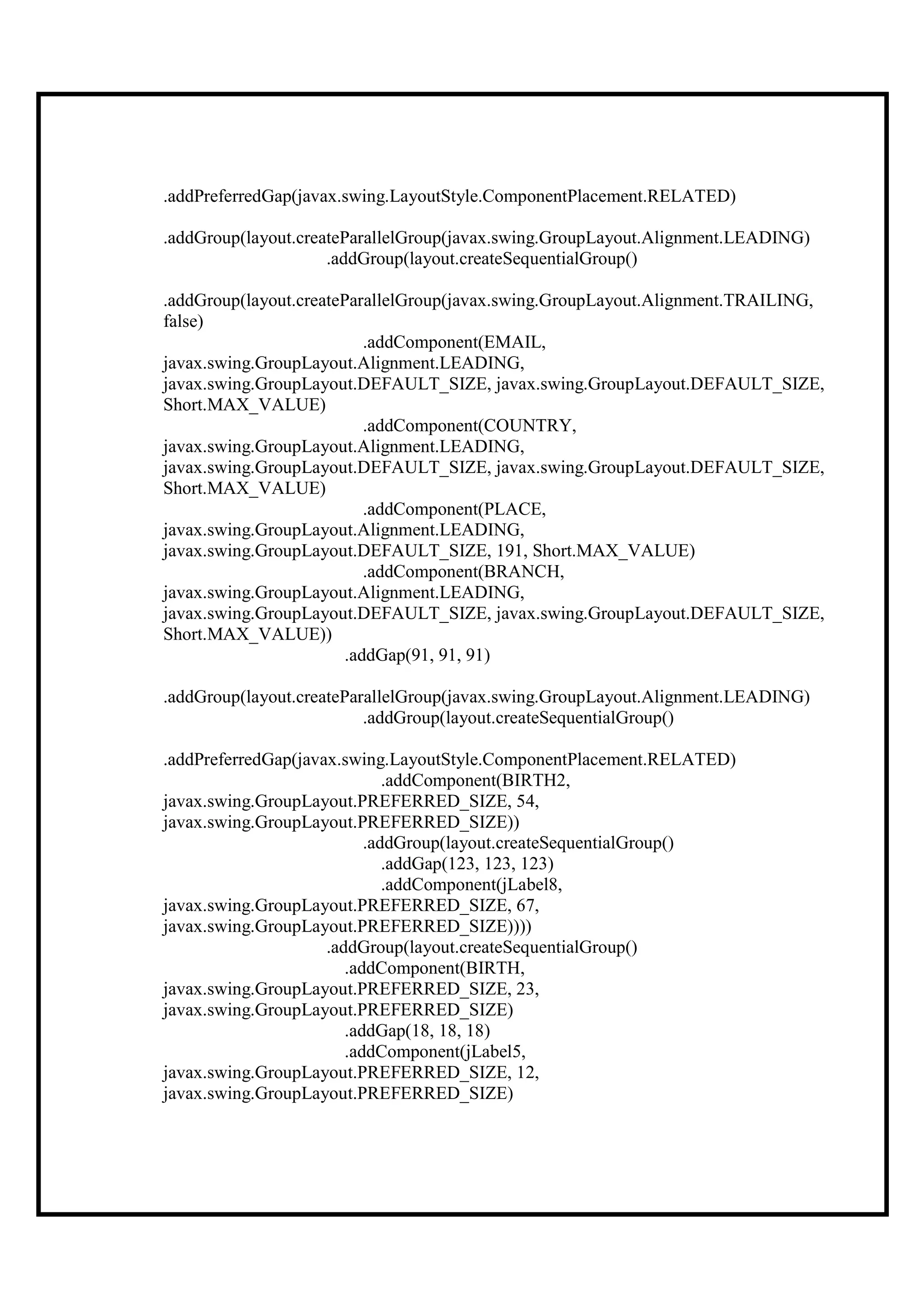 .addPreferredGap(javax.swing.LayoutStyle.ComponentPlacement.RELATED)

.addGroup(layout.createParallelGroup(javax.swing.GroupLayout.Alignment.LEADING)
                     .addGroup(layout.createSequentialGroup()

.addGroup(layout.createParallelGroup(javax.swing.GroupLayout.Alignment.TRAILING,
false)
                           .addComponent(EMAIL,
javax.swing.GroupLayout.Alignment.LEADING,
javax.swing.GroupLayout.DEFAULT_SIZE, javax.swing.GroupLayout.DEFAULT_SIZE,
Short.MAX_VALUE)
                           .addComponent(COUNTRY,
javax.swing.GroupLayout.Alignment.LEADING,
javax.swing.GroupLayout.DEFAULT_SIZE, javax.swing.GroupLayout.DEFAULT_SIZE,
Short.MAX_VALUE)
                           .addComponent(PLACE,
javax.swing.GroupLayout.Alignment.LEADING,
javax.swing.GroupLayout.DEFAULT_SIZE, 191, Short.MAX_VALUE)
                           .addComponent(BRANCH,
javax.swing.GroupLayout.Alignment.LEADING,
javax.swing.GroupLayout.DEFAULT_SIZE, javax.swing.GroupLayout.DEFAULT_SIZE,
Short.MAX_VALUE))
                        .addGap(91, 91, 91)

.addGroup(layout.createParallelGroup(javax.swing.GroupLayout.Alignment.LEADING)
                          .addGroup(layout.createSequentialGroup()

.addPreferredGap(javax.swing.LayoutStyle.ComponentPlacement.RELATED)
                              .addComponent(BIRTH2,
javax.swing.GroupLayout.PREFERRED_SIZE, 54,
javax.swing.GroupLayout.PREFERRED_SIZE))
                           .addGroup(layout.createSequentialGroup()
                              .addGap(123, 123, 123)
                              .addComponent(jLabel8,
javax.swing.GroupLayout.PREFERRED_SIZE, 67,
javax.swing.GroupLayout.PREFERRED_SIZE))))
                     .addGroup(layout.createSequentialGroup()
                        .addComponent(BIRTH,
javax.swing.GroupLayout.PREFERRED_SIZE, 23,
javax.swing.GroupLayout.PREFERRED_SIZE)
                        .addGap(18, 18, 18)
                        .addComponent(jLabel5,
javax.swing.GroupLayout.PREFERRED_SIZE, 12,
javax.swing.GroupLayout.PREFERRED_SIZE)
 