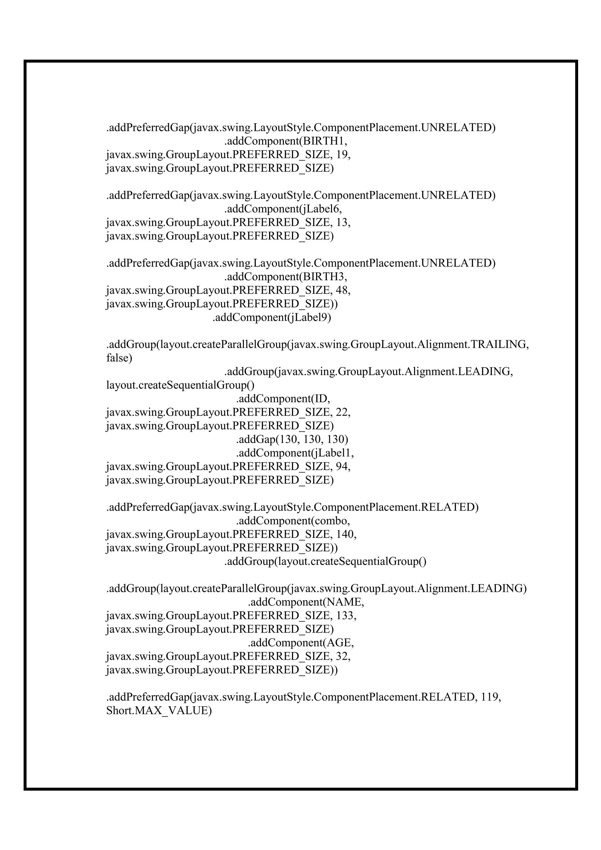 .addPreferredGap(javax.swing.LayoutStyle.ComponentPlacement.UNRELATED)
                       .addComponent(BIRTH1,
javax.swing.GroupLayout.PREFERRED_SIZE, 19,
javax.swing.GroupLayout.PREFERRED_SIZE)

.addPreferredGap(javax.swing.LayoutStyle.ComponentPlacement.UNRELATED)
                       .addComponent(jLabel6,
javax.swing.GroupLayout.PREFERRED_SIZE, 13,
javax.swing.GroupLayout.PREFERRED_SIZE)

.addPreferredGap(javax.swing.LayoutStyle.ComponentPlacement.UNRELATED)
                        .addComponent(BIRTH3,
javax.swing.GroupLayout.PREFERRED_SIZE, 48,
javax.swing.GroupLayout.PREFERRED_SIZE))
                     .addComponent(jLabel9)

.addGroup(layout.createParallelGroup(javax.swing.GroupLayout.Alignment.TRAILING,
false)
                        .addGroup(javax.swing.GroupLayout.Alignment.LEADING,
layout.createSequentialGroup()
                           .addComponent(ID,
javax.swing.GroupLayout.PREFERRED_SIZE, 22,
javax.swing.GroupLayout.PREFERRED_SIZE)
                           .addGap(130, 130, 130)
                           .addComponent(jLabel1,
javax.swing.GroupLayout.PREFERRED_SIZE, 94,
javax.swing.GroupLayout.PREFERRED_SIZE)

.addPreferredGap(javax.swing.LayoutStyle.ComponentPlacement.RELATED)
                          .addComponent(combo,
javax.swing.GroupLayout.PREFERRED_SIZE, 140,
javax.swing.GroupLayout.PREFERRED_SIZE))
                       .addGroup(layout.createSequentialGroup()

.addGroup(layout.createParallelGroup(javax.swing.GroupLayout.Alignment.LEADING)
                             .addComponent(NAME,
javax.swing.GroupLayout.PREFERRED_SIZE, 133,
javax.swing.GroupLayout.PREFERRED_SIZE)
                             .addComponent(AGE,
javax.swing.GroupLayout.PREFERRED_SIZE, 32,
javax.swing.GroupLayout.PREFERRED_SIZE))

.addPreferredGap(javax.swing.LayoutStyle.ComponentPlacement.RELATED, 119,
Short.MAX_VALUE)
 
