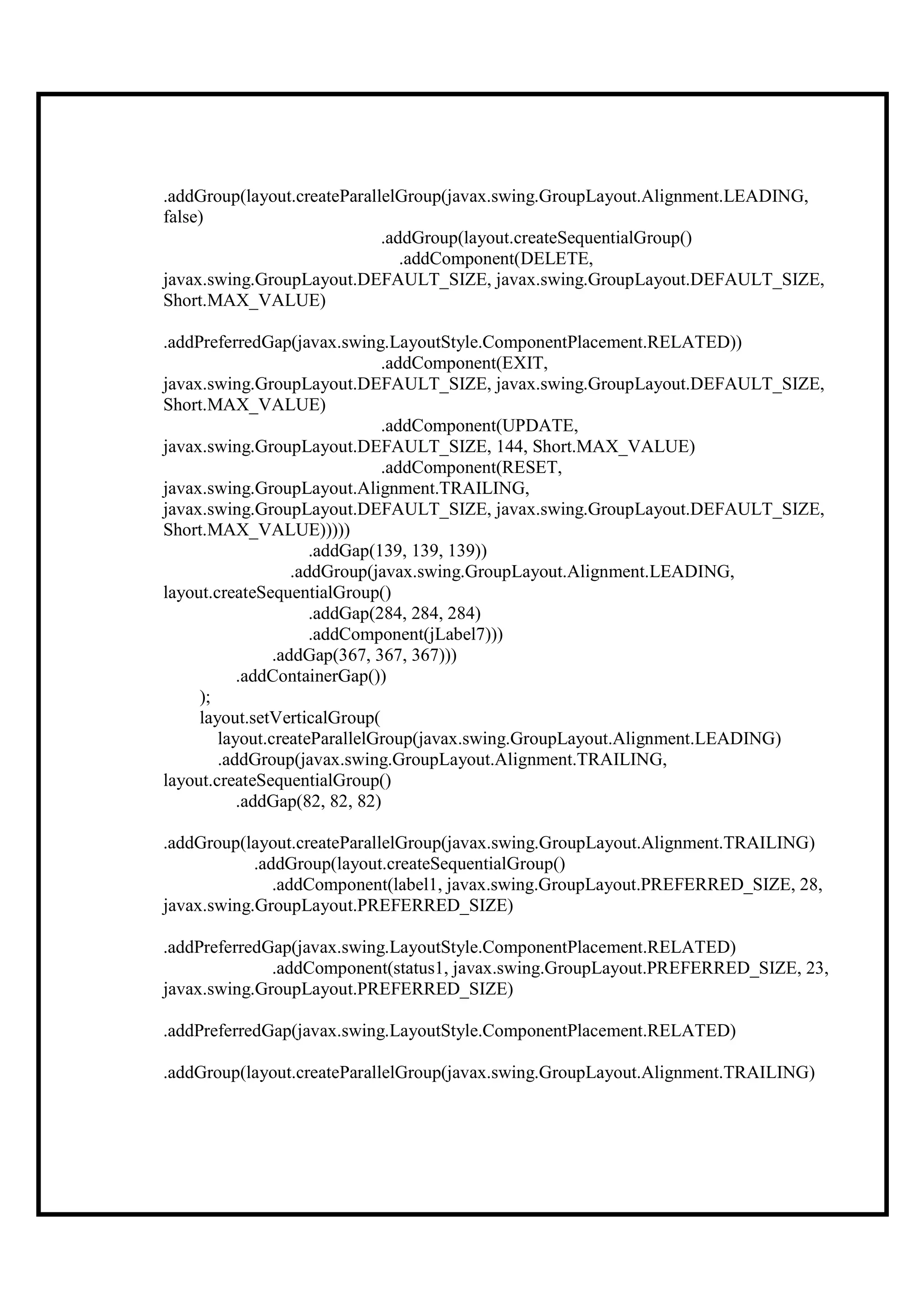.addGroup(layout.createParallelGroup(javax.swing.GroupLayout.Alignment.LEADING,
false)
                             .addGroup(layout.createSequentialGroup()
                                .addComponent(DELETE,
javax.swing.GroupLayout.DEFAULT_SIZE, javax.swing.GroupLayout.DEFAULT_SIZE,
Short.MAX_VALUE)

.addPreferredGap(javax.swing.LayoutStyle.ComponentPlacement.RELATED))
                               .addComponent(EXIT,
javax.swing.GroupLayout.DEFAULT_SIZE, javax.swing.GroupLayout.DEFAULT_SIZE,
Short.MAX_VALUE)
                               .addComponent(UPDATE,
javax.swing.GroupLayout.DEFAULT_SIZE, 144, Short.MAX_VALUE)
                               .addComponent(RESET,
javax.swing.GroupLayout.Alignment.TRAILING,
javax.swing.GroupLayout.DEFAULT_SIZE, javax.swing.GroupLayout.DEFAULT_SIZE,
Short.MAX_VALUE)))))
                      .addGap(139, 139, 139))
                   .addGroup(javax.swing.GroupLayout.Alignment.LEADING,
layout.createSequentialGroup()
                      .addGap(284, 284, 284)
                      .addComponent(jLabel7)))
                .addGap(367, 367, 367)))
           .addContainerGap())
     );
     layout.setVerticalGroup(
        layout.createParallelGroup(javax.swing.GroupLayout.Alignment.LEADING)
        .addGroup(javax.swing.GroupLayout.Alignment.TRAILING,
layout.createSequentialGroup()
           .addGap(82, 82, 82)

.addGroup(layout.createParallelGroup(javax.swing.GroupLayout.Alignment.TRAILING)
            .addGroup(layout.createSequentialGroup()
               .addComponent(label1, javax.swing.GroupLayout.PREFERRED_SIZE, 28,
javax.swing.GroupLayout.PREFERRED_SIZE)

.addPreferredGap(javax.swing.LayoutStyle.ComponentPlacement.RELATED)
              .addComponent(status1, javax.swing.GroupLayout.PREFERRED_SIZE, 23,
javax.swing.GroupLayout.PREFERRED_SIZE)

.addPreferredGap(javax.swing.LayoutStyle.ComponentPlacement.RELATED)

.addGroup(layout.createParallelGroup(javax.swing.GroupLayout.Alignment.TRAILING)
 
