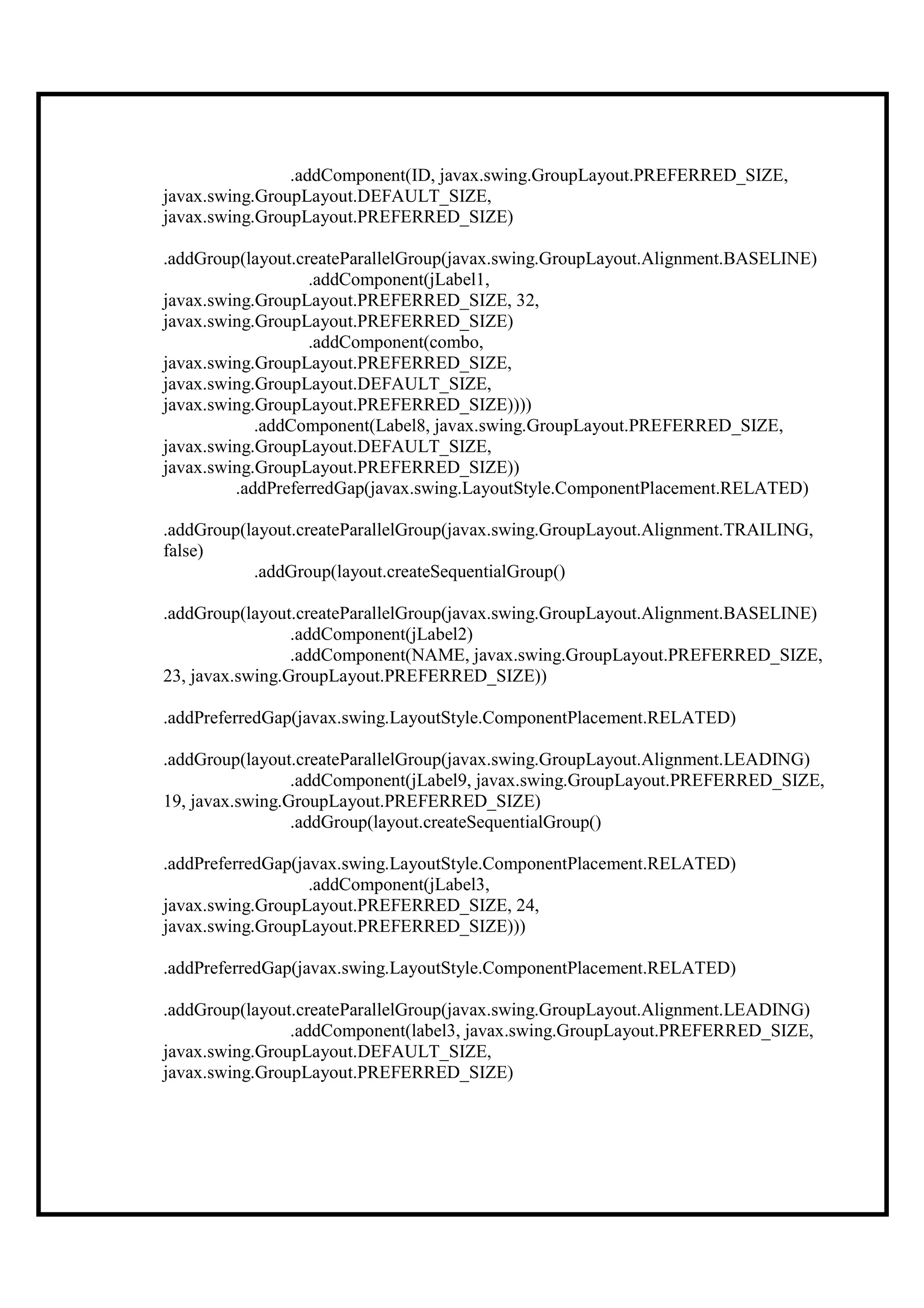 .addComponent(ID, javax.swing.GroupLayout.PREFERRED_SIZE,
javax.swing.GroupLayout.DEFAULT_SIZE,
javax.swing.GroupLayout.PREFERRED_SIZE)

.addGroup(layout.createParallelGroup(javax.swing.GroupLayout.Alignment.BASELINE)
                   .addComponent(jLabel1,
javax.swing.GroupLayout.PREFERRED_SIZE, 32,
javax.swing.GroupLayout.PREFERRED_SIZE)
                   .addComponent(combo,
javax.swing.GroupLayout.PREFERRED_SIZE,
javax.swing.GroupLayout.DEFAULT_SIZE,
javax.swing.GroupLayout.PREFERRED_SIZE))))
            .addComponent(Label8, javax.swing.GroupLayout.PREFERRED_SIZE,
javax.swing.GroupLayout.DEFAULT_SIZE,
javax.swing.GroupLayout.PREFERRED_SIZE))
         .addPreferredGap(javax.swing.LayoutStyle.ComponentPlacement.RELATED)

.addGroup(layout.createParallelGroup(javax.swing.GroupLayout.Alignment.TRAILING,
false)
           .addGroup(layout.createSequentialGroup()

.addGroup(layout.createParallelGroup(javax.swing.GroupLayout.Alignment.BASELINE)
                 .addComponent(jLabel2)
                 .addComponent(NAME, javax.swing.GroupLayout.PREFERRED_SIZE,
23, javax.swing.GroupLayout.PREFERRED_SIZE))

.addPreferredGap(javax.swing.LayoutStyle.ComponentPlacement.RELATED)

.addGroup(layout.createParallelGroup(javax.swing.GroupLayout.Alignment.LEADING)
                 .addComponent(jLabel9, javax.swing.GroupLayout.PREFERRED_SIZE,
19, javax.swing.GroupLayout.PREFERRED_SIZE)
                 .addGroup(layout.createSequentialGroup()

.addPreferredGap(javax.swing.LayoutStyle.ComponentPlacement.RELATED)
                   .addComponent(jLabel3,
javax.swing.GroupLayout.PREFERRED_SIZE, 24,
javax.swing.GroupLayout.PREFERRED_SIZE)))

.addPreferredGap(javax.swing.LayoutStyle.ComponentPlacement.RELATED)

.addGroup(layout.createParallelGroup(javax.swing.GroupLayout.Alignment.LEADING)
                .addComponent(label3, javax.swing.GroupLayout.PREFERRED_SIZE,
javax.swing.GroupLayout.DEFAULT_SIZE,
javax.swing.GroupLayout.PREFERRED_SIZE)
 