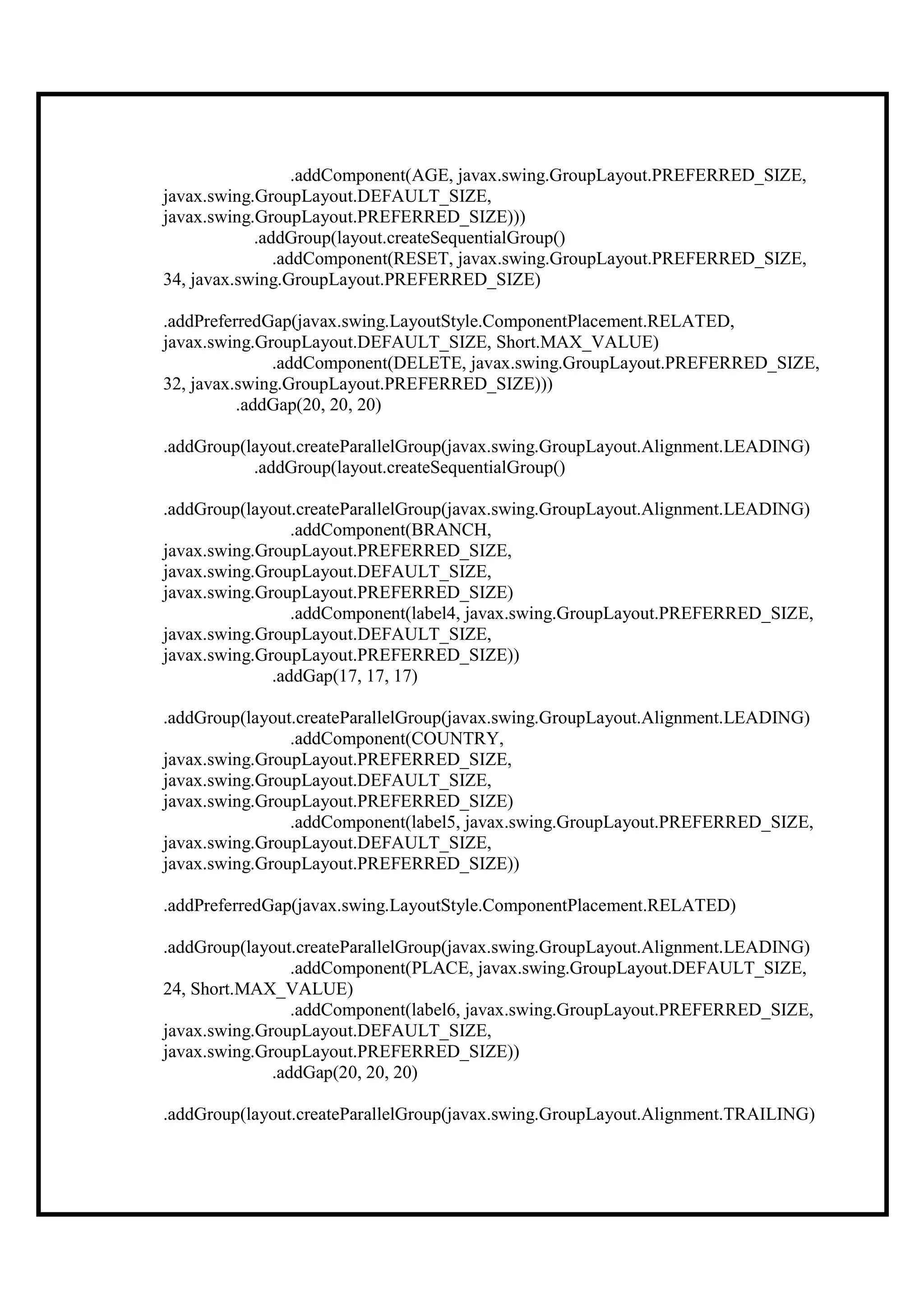 .addComponent(AGE, javax.swing.GroupLayout.PREFERRED_SIZE,
javax.swing.GroupLayout.DEFAULT_SIZE,
javax.swing.GroupLayout.PREFERRED_SIZE)))
            .addGroup(layout.createSequentialGroup()
               .addComponent(RESET, javax.swing.GroupLayout.PREFERRED_SIZE,
34, javax.swing.GroupLayout.PREFERRED_SIZE)

.addPreferredGap(javax.swing.LayoutStyle.ComponentPlacement.RELATED,
javax.swing.GroupLayout.DEFAULT_SIZE, Short.MAX_VALUE)
              .addComponent(DELETE, javax.swing.GroupLayout.PREFERRED_SIZE,
32, javax.swing.GroupLayout.PREFERRED_SIZE)))
          .addGap(20, 20, 20)

.addGroup(layout.createParallelGroup(javax.swing.GroupLayout.Alignment.LEADING)
           .addGroup(layout.createSequentialGroup()

.addGroup(layout.createParallelGroup(javax.swing.GroupLayout.Alignment.LEADING)
                 .addComponent(BRANCH,
javax.swing.GroupLayout.PREFERRED_SIZE,
javax.swing.GroupLayout.DEFAULT_SIZE,
javax.swing.GroupLayout.PREFERRED_SIZE)
                 .addComponent(label4, javax.swing.GroupLayout.PREFERRED_SIZE,
javax.swing.GroupLayout.DEFAULT_SIZE,
javax.swing.GroupLayout.PREFERRED_SIZE))
              .addGap(17, 17, 17)

.addGroup(layout.createParallelGroup(javax.swing.GroupLayout.Alignment.LEADING)
                .addComponent(COUNTRY,
javax.swing.GroupLayout.PREFERRED_SIZE,
javax.swing.GroupLayout.DEFAULT_SIZE,
javax.swing.GroupLayout.PREFERRED_SIZE)
                .addComponent(label5, javax.swing.GroupLayout.PREFERRED_SIZE,
javax.swing.GroupLayout.DEFAULT_SIZE,
javax.swing.GroupLayout.PREFERRED_SIZE))

.addPreferredGap(javax.swing.LayoutStyle.ComponentPlacement.RELATED)

.addGroup(layout.createParallelGroup(javax.swing.GroupLayout.Alignment.LEADING)
                 .addComponent(PLACE, javax.swing.GroupLayout.DEFAULT_SIZE,
24, Short.MAX_VALUE)
                 .addComponent(label6, javax.swing.GroupLayout.PREFERRED_SIZE,
javax.swing.GroupLayout.DEFAULT_SIZE,
javax.swing.GroupLayout.PREFERRED_SIZE))
              .addGap(20, 20, 20)

.addGroup(layout.createParallelGroup(javax.swing.GroupLayout.Alignment.TRAILING)
 