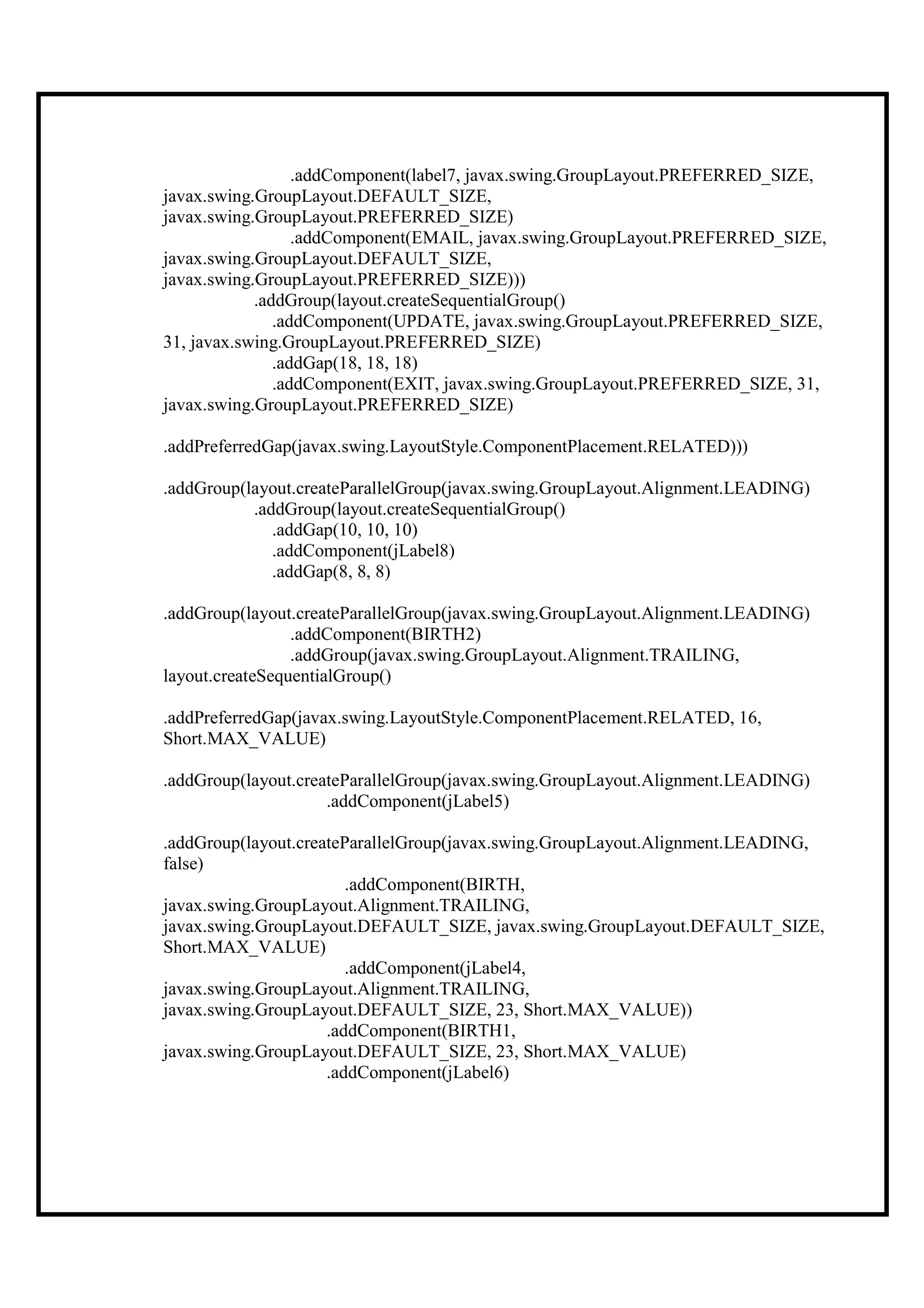 .addComponent(label7, javax.swing.GroupLayout.PREFERRED_SIZE,
javax.swing.GroupLayout.DEFAULT_SIZE,
javax.swing.GroupLayout.PREFERRED_SIZE)
                  .addComponent(EMAIL, javax.swing.GroupLayout.PREFERRED_SIZE,
javax.swing.GroupLayout.DEFAULT_SIZE,
javax.swing.GroupLayout.PREFERRED_SIZE)))
            .addGroup(layout.createSequentialGroup()
               .addComponent(UPDATE, javax.swing.GroupLayout.PREFERRED_SIZE,
31, javax.swing.GroupLayout.PREFERRED_SIZE)
               .addGap(18, 18, 18)
               .addComponent(EXIT, javax.swing.GroupLayout.PREFERRED_SIZE, 31,
javax.swing.GroupLayout.PREFERRED_SIZE)

.addPreferredGap(javax.swing.LayoutStyle.ComponentPlacement.RELATED)))

.addGroup(layout.createParallelGroup(javax.swing.GroupLayout.Alignment.LEADING)
           .addGroup(layout.createSequentialGroup()
              .addGap(10, 10, 10)
              .addComponent(jLabel8)
              .addGap(8, 8, 8)

.addGroup(layout.createParallelGroup(javax.swing.GroupLayout.Alignment.LEADING)
                 .addComponent(BIRTH2)
                 .addGroup(javax.swing.GroupLayout.Alignment.TRAILING,
layout.createSequentialGroup()

.addPreferredGap(javax.swing.LayoutStyle.ComponentPlacement.RELATED, 16,
Short.MAX_VALUE)

.addGroup(layout.createParallelGroup(javax.swing.GroupLayout.Alignment.LEADING)
                     .addComponent(jLabel5)

.addGroup(layout.createParallelGroup(javax.swing.GroupLayout.Alignment.LEADING,
false)
                        .addComponent(BIRTH,
javax.swing.GroupLayout.Alignment.TRAILING,
javax.swing.GroupLayout.DEFAULT_SIZE, javax.swing.GroupLayout.DEFAULT_SIZE,
Short.MAX_VALUE)
                        .addComponent(jLabel4,
javax.swing.GroupLayout.Alignment.TRAILING,
javax.swing.GroupLayout.DEFAULT_SIZE, 23, Short.MAX_VALUE))
                     .addComponent(BIRTH1,
javax.swing.GroupLayout.DEFAULT_SIZE, 23, Short.MAX_VALUE)
                     .addComponent(jLabel6)
 