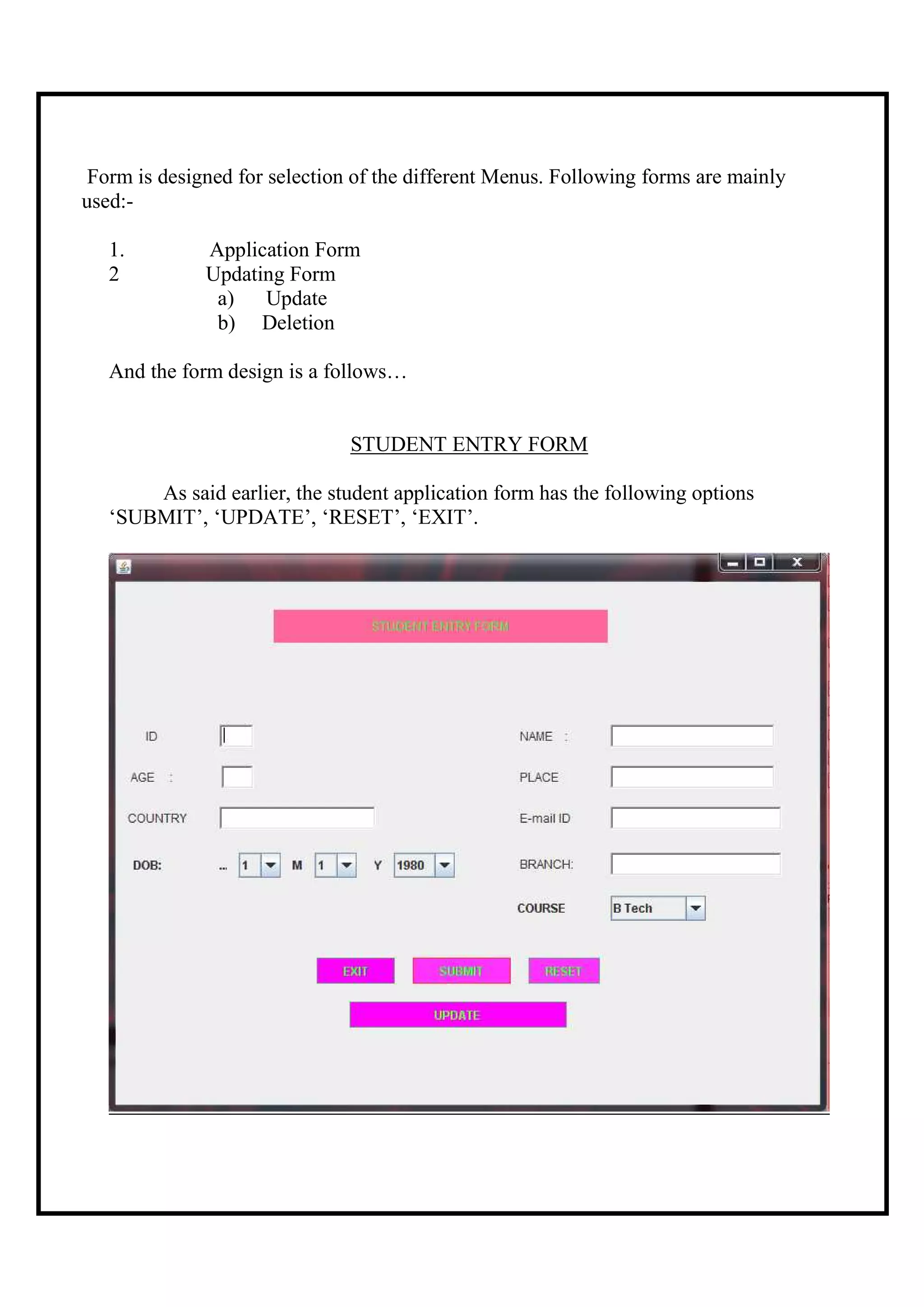 Form is designed for selection of the different Menus. Following forms are mainly
used:-

   1.         Application Form
   2          Updating Form
               a)   Update
               b) Deletion

   And the form design is a follows…


                               STUDENT ENTRY FORM

       As said earlier, the student application form has the following options
   ‘SUBMIT’, ‘UPDATE’, ‘RESET’, ‘EXIT’.
 
