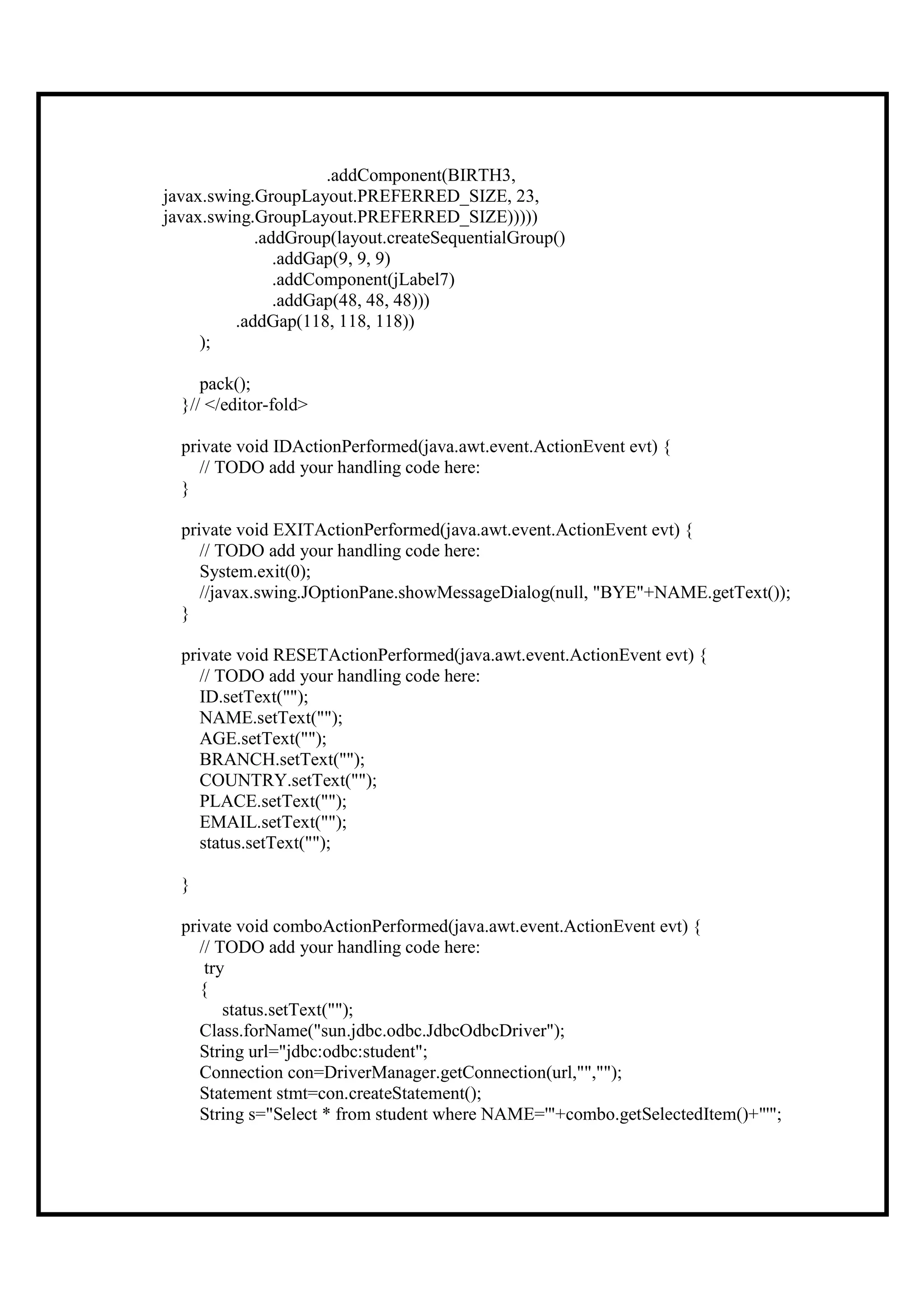 .addComponent(BIRTH3,
javax.swing.GroupLayout.PREFERRED_SIZE, 23,
javax.swing.GroupLayout.PREFERRED_SIZE)))))
            .addGroup(layout.createSequentialGroup()
               .addGap(9, 9, 9)
               .addComponent(jLabel7)
               .addGap(48, 48, 48)))
         .addGap(118, 118, 118))
     );

     pack();
  }// </editor-fold>

  private void IDActionPerformed(java.awt.event.ActionEvent evt) {
     // TODO add your handling code here:
  }

  private void EXITActionPerformed(java.awt.event.ActionEvent evt) {
     // TODO add your handling code here:
     System.exit(0);
     //javax.swing.JOptionPane.showMessageDialog(null, "BYE"+NAME.getText());
  }

  private void RESETActionPerformed(java.awt.event.ActionEvent evt) {
     // TODO add your handling code here:
     ID.setText("");
     NAME.setText("");
     AGE.setText("");
     BRANCH.setText("");
     COUNTRY.setText("");
     PLACE.setText("");
     EMAIL.setText("");
     status.setText("");

  }

  private void comboActionPerformed(java.awt.event.ActionEvent evt) {
     // TODO add your handling code here:
      try
     {
         status.setText("");
     Class.forName("sun.jdbc.odbc.JdbcOdbcDriver");
     String url="jdbc:odbc:student";
     Connection con=DriverManager.getConnection(url,"","");
     Statement stmt=con.createStatement();
     String s="Select * from student where NAME='"+combo.getSelectedItem()+"'";
 