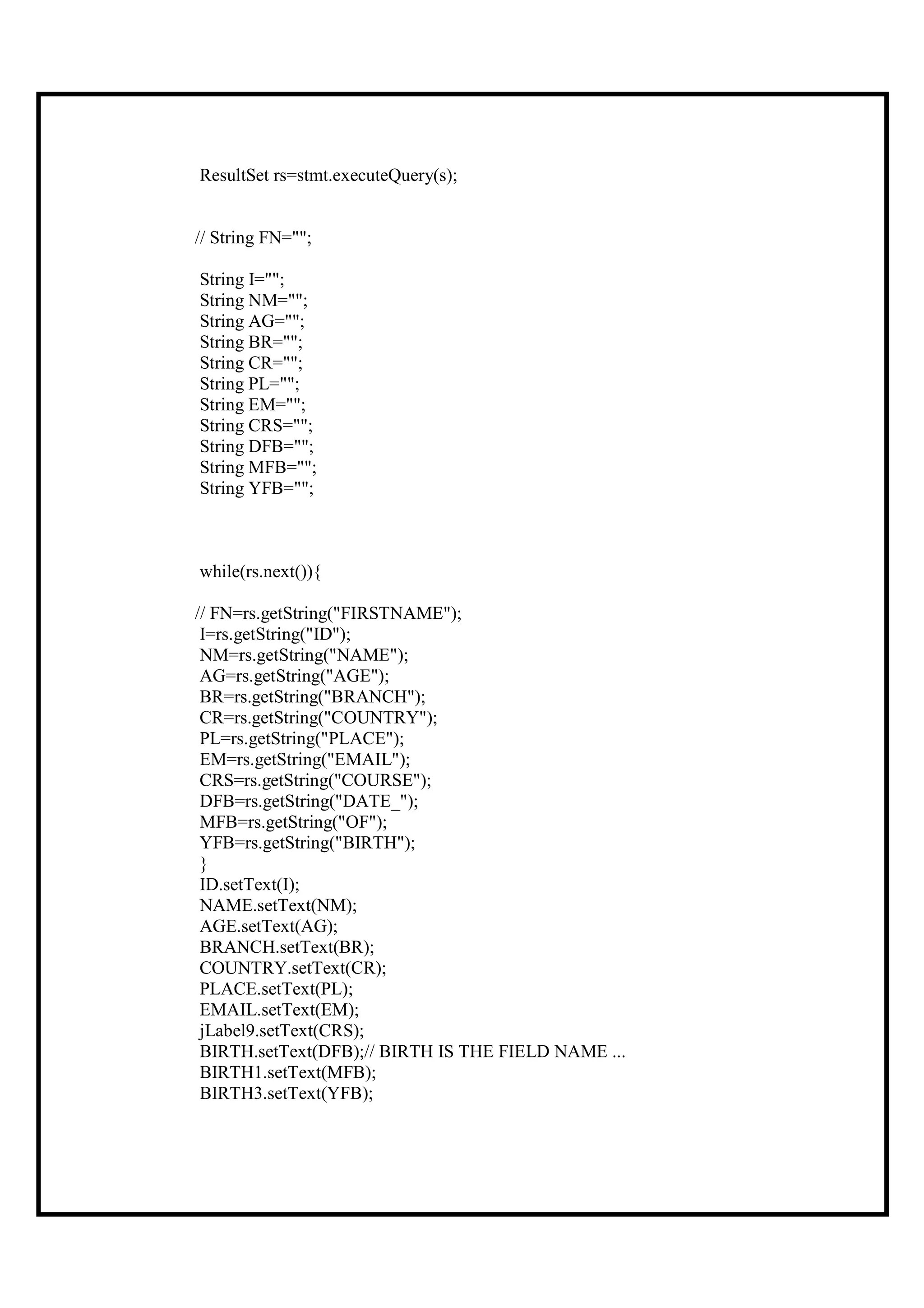 ResultSet rs=stmt.executeQuery(s);


// String FN="";

String I="";
String NM="";
String AG="";
String BR="";
String CR="";
String PL="";
String EM="";
String CRS="";
String DFB="";
String MFB="";
String YFB="";



while(rs.next()){

// FN=rs.getString("FIRSTNAME");
 I=rs.getString("ID");
 NM=rs.getString("NAME");
 AG=rs.getString("AGE");
 BR=rs.getString("BRANCH");
 CR=rs.getString("COUNTRY");
 PL=rs.getString("PLACE");
 EM=rs.getString("EMAIL");
 CRS=rs.getString("COURSE");
 DFB=rs.getString("DATE_");
 MFB=rs.getString("OF");
 YFB=rs.getString("BIRTH");
 }
 ID.setText(I);
 NAME.setText(NM);
 AGE.setText(AG);
 BRANCH.setText(BR);
 COUNTRY.setText(CR);
 PLACE.setText(PL);
 EMAIL.setText(EM);
 jLabel9.setText(CRS);
 BIRTH.setText(DFB);// BIRTH IS THE FIELD NAME ...
 BIRTH1.setText(MFB);
 BIRTH3.setText(YFB);
 