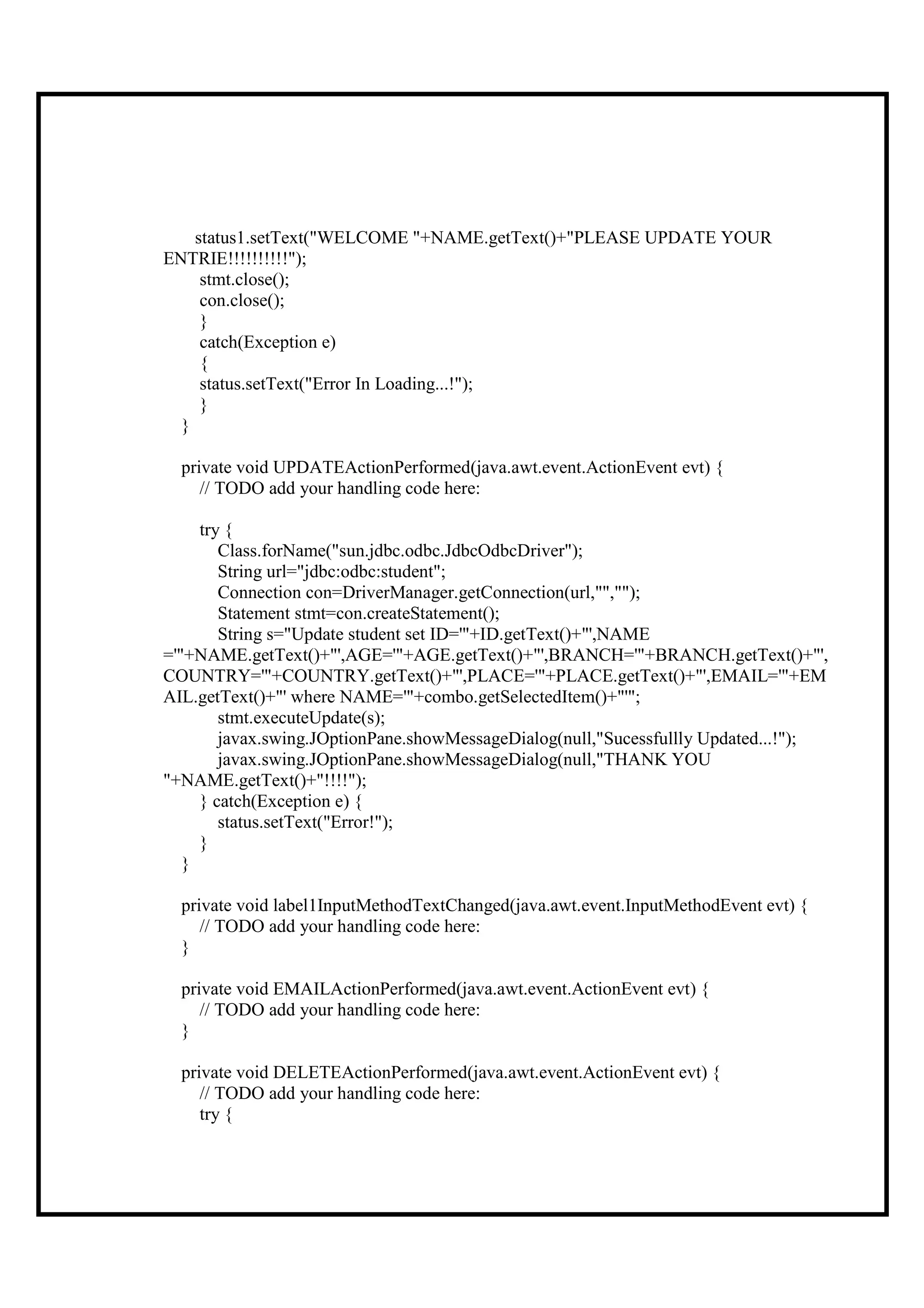 status1.setText("WELCOME "+NAME.getText()+"PLEASE UPDATE YOUR
ENTRIE!!!!!!!!!!");
     stmt.close();
     con.close();
     }
     catch(Exception e)
     {
     status.setText("Error In Loading...!");
     }
  }

  private void UPDATEActionPerformed(java.awt.event.ActionEvent evt) {
     // TODO add your handling code here:

     try {
        Class.forName("sun.jdbc.odbc.JdbcOdbcDriver");
        String url="jdbc:odbc:student";
        Connection con=DriverManager.getConnection(url,"","");
        Statement stmt=con.createStatement();
        String s="Update student set ID='"+ID.getText()+"',NAME
='"+NAME.getText()+"',AGE='"+AGE.getText()+"',BRANCH='"+BRANCH.getText()+"',
COUNTRY='"+COUNTRY.getText()+"',PLACE='"+PLACE.getText()+"',EMAIL='"+EM
AIL.getText()+"' where NAME='"+combo.getSelectedItem()+"'";
        stmt.executeUpdate(s);
        javax.swing.JOptionPane.showMessageDialog(null,"Sucessfullly Updated...!");
        javax.swing.JOptionPane.showMessageDialog(null,"THANK YOU
"+NAME.getText()+"!!!!");
     } catch(Exception e) {
        status.setText("Error!");
     }
   }

  private void label1InputMethodTextChanged(java.awt.event.InputMethodEvent evt) {
     // TODO add your handling code here:
  }

  private void EMAILActionPerformed(java.awt.event.ActionEvent evt) {
     // TODO add your handling code here:
  }

  private void DELETEActionPerformed(java.awt.event.ActionEvent evt) {
     // TODO add your handling code here:
     try {
 