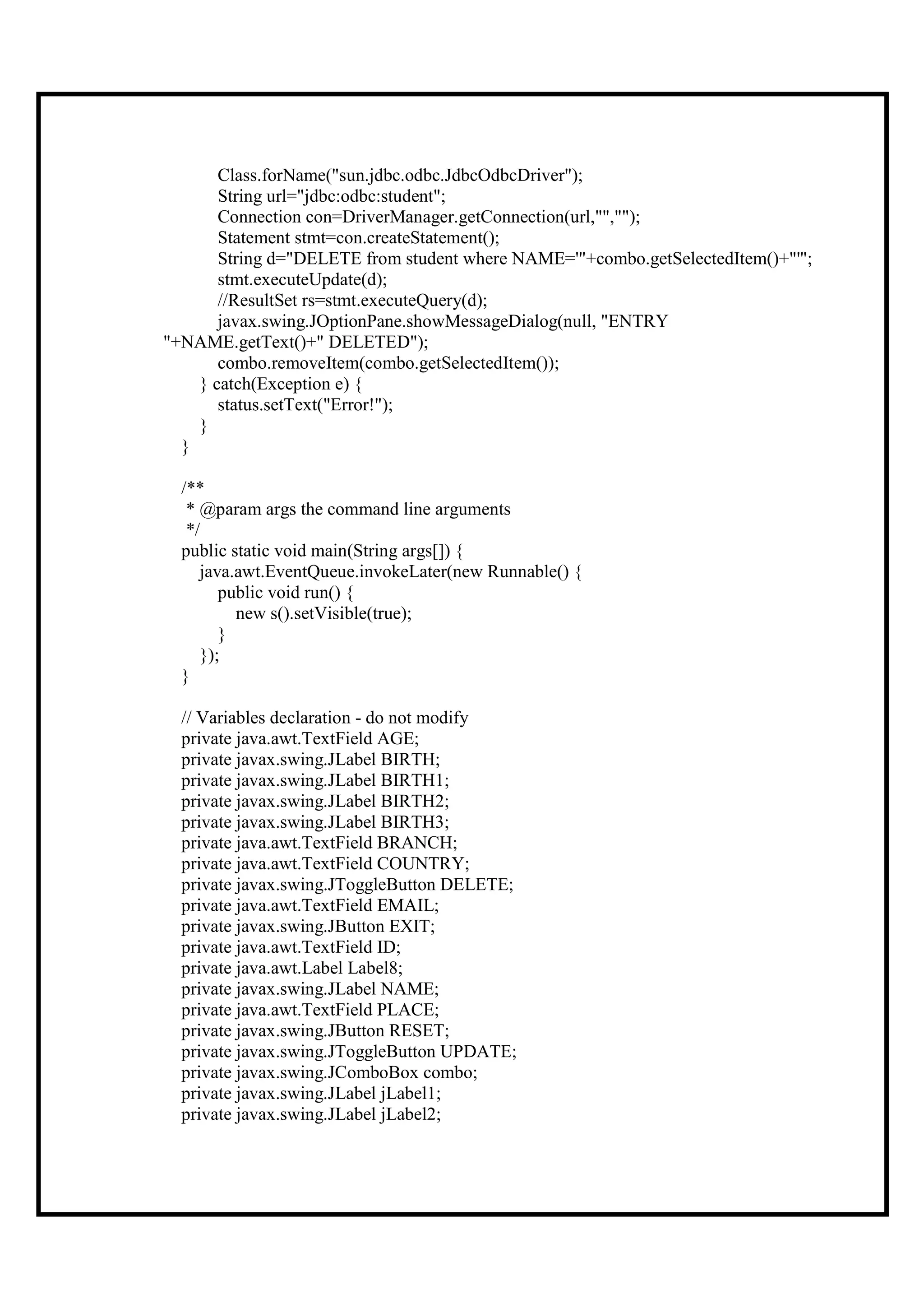 Class.forName("sun.jdbc.odbc.JdbcOdbcDriver");
       String url="jdbc:odbc:student";
       Connection con=DriverManager.getConnection(url,"","");
       Statement stmt=con.createStatement();
       String d="DELETE from student where NAME='"+combo.getSelectedItem()+"'";
       stmt.executeUpdate(d);
       //ResultSet rs=stmt.executeQuery(d);
       javax.swing.JOptionPane.showMessageDialog(null, "ENTRY
"+NAME.getText()+" DELETED");
       combo.removeItem(combo.getSelectedItem());
    } catch(Exception e) {
       status.setText("Error!");
    }
  }

  /**
   * @param args the command line arguments
   */
  public static void main(String args[]) {
     java.awt.EventQueue.invokeLater(new Runnable() {
        public void run() {
          new s().setVisible(true);
        }
     });
  }

  // Variables declaration - do not modify
  private java.awt.TextField AGE;
  private javax.swing.JLabel BIRTH;
  private javax.swing.JLabel BIRTH1;
  private javax.swing.JLabel BIRTH2;
  private javax.swing.JLabel BIRTH3;
  private java.awt.TextField BRANCH;
  private java.awt.TextField COUNTRY;
  private javax.swing.JToggleButton DELETE;
  private java.awt.TextField EMAIL;
  private javax.swing.JButton EXIT;
  private java.awt.TextField ID;
  private java.awt.Label Label8;
  private javax.swing.JLabel NAME;
  private java.awt.TextField PLACE;
  private javax.swing.JButton RESET;
  private javax.swing.JToggleButton UPDATE;
  private javax.swing.JComboBox combo;
  private javax.swing.JLabel jLabel1;
  private javax.swing.JLabel jLabel2;
 