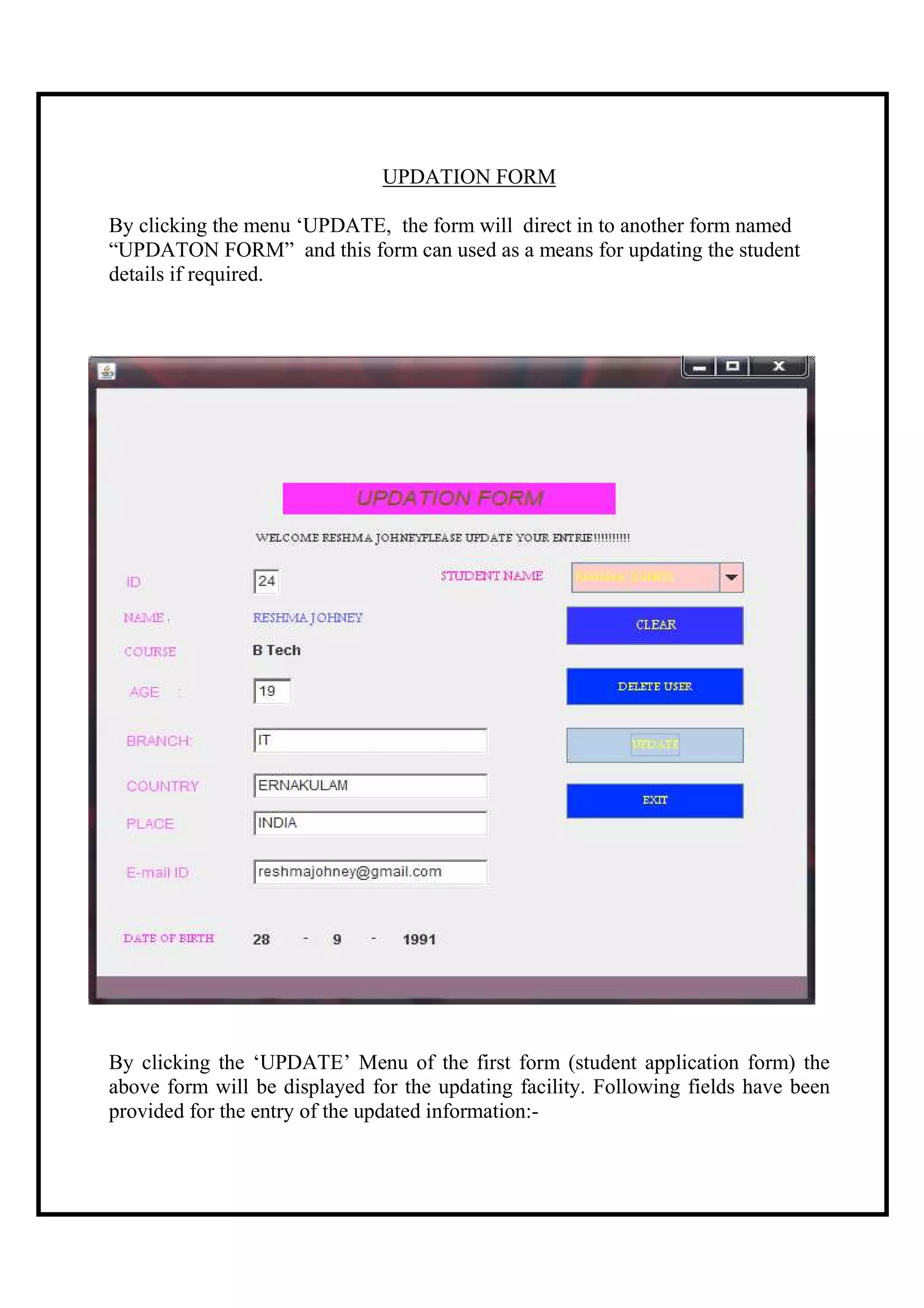 UPDATION FORM

By clicking the menu ‘UPDATE, the form will direct in to another form named
“UPDATON FORM” and this form can used as a means for updating the student
details if required.




By clicking the ‘UPDATE’ Menu of the first form (student application form) the
above form will be displayed for the updating facility. Following fields have been
provided for the entry of the updated information:-
 