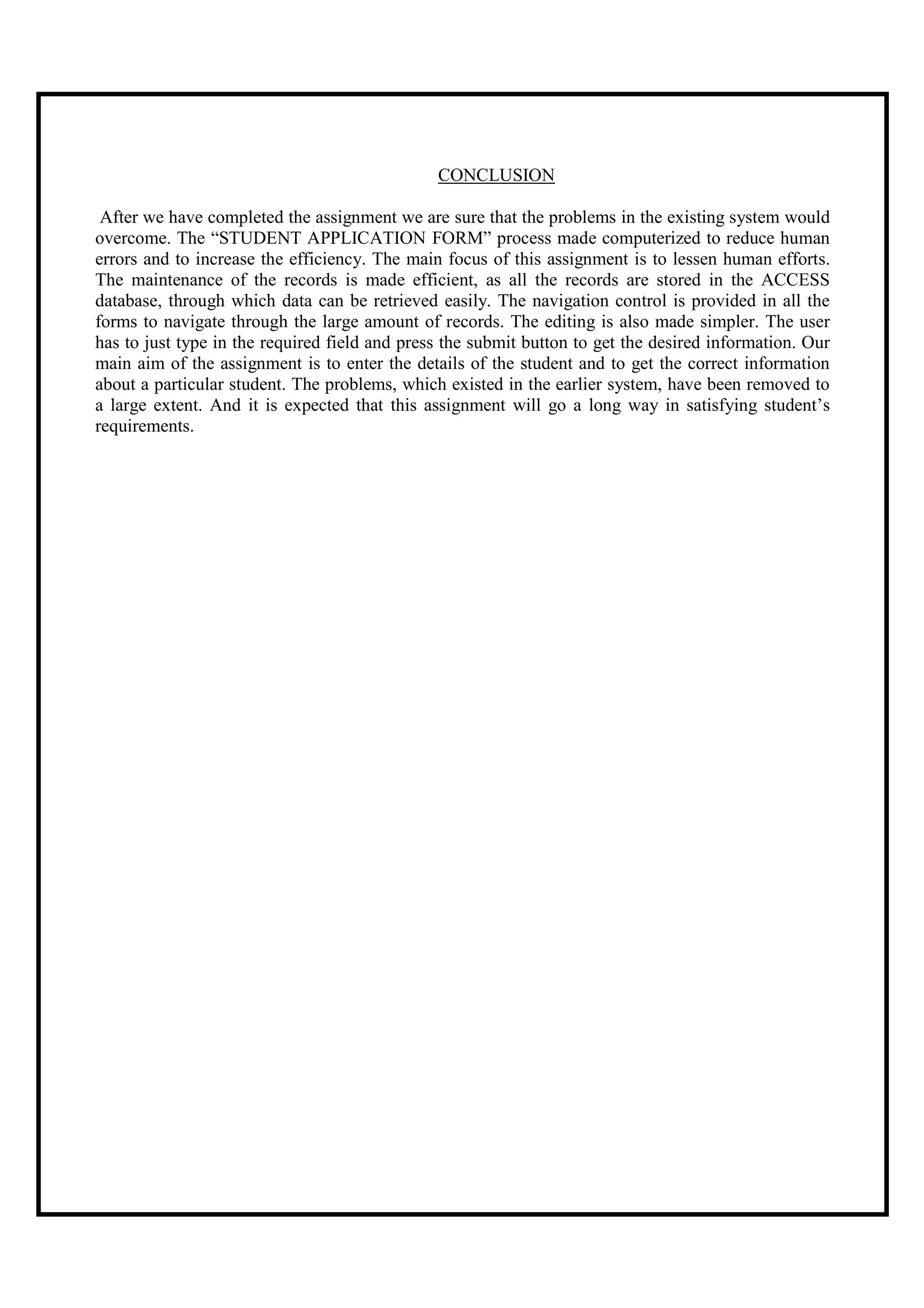 CONCLUSION

 After we have completed the assignment we are sure that the problems in the existing system would
overcome. The “STUDENT APPLICATION FORM” process made computerized to reduce human
errors and to increase the efficiency. The main focus of this assignment is to lessen human efforts.
The maintenance of the records is made efficient, as all the records are stored in the ACCESS
database, through which data can be retrieved easily. The navigation control is provided in all the
forms to navigate through the large amount of records. The editing is also made simpler. The user
has to just type in the required field and press the submit button to get the desired information. Our
main aim of the assignment is to enter the details of the student and to get the correct information
about a particular student. The problems, which existed in the earlier system, have been removed to
a large extent. And it is expected that this assignment will go a long way in satisfying student’s
requirements.
 