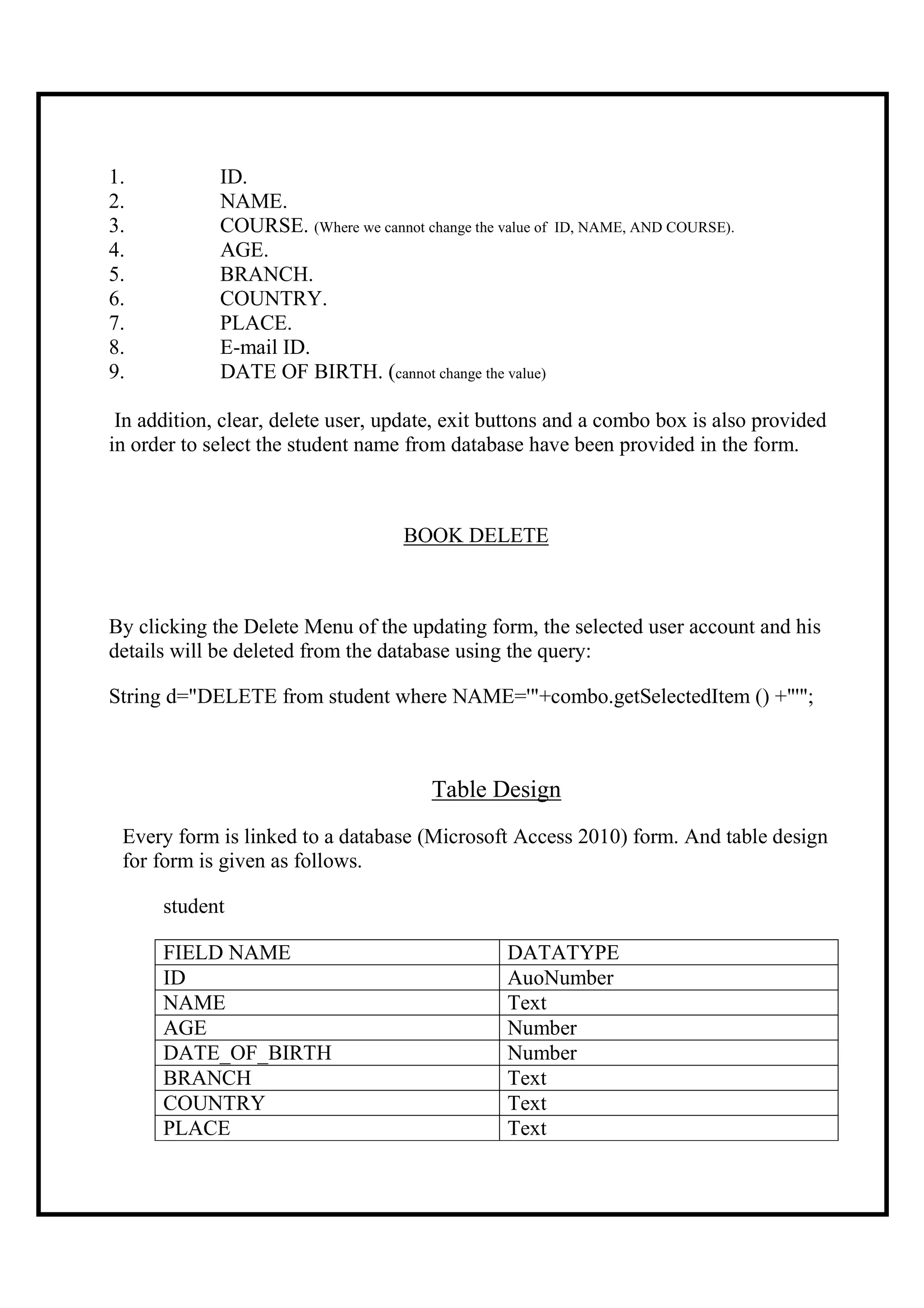 1.           ID.
2.           NAME.
3.           COURSE. (Where we cannot change the value of   ID, NAME, AND COURSE).
4.           AGE.
5.           BRANCH.
6.           COUNTRY.
7.           PLACE.
8.           E-mail ID.
9.           DATE OF BIRTH. (cannot change the value)

 In addition, clear, delete user, update, exit buttons and a combo box is also provided
in order to select the student name from database have been provided in the form.



                                     BOOK DELETE



By clicking the Delete Menu of the updating form, the selected user account and his
details will be deleted from the database using the query:

String d="DELETE from student where NAME='"+combo.getSelectedItem () +"'";



                                         Table Design
 Every form is linked to a database (Microsoft Access 2010) form. And table design
 for form is given as follows.

      student

      FIELD NAME                                   DATATYPE
      ID                                           AuoNumber
      NAME                                         Text
      AGE                                          Number
      DATE_OF_BIRTH                                Number
      BRANCH                                       Text
      COUNTRY                                      Text
      PLACE                                        Text
 