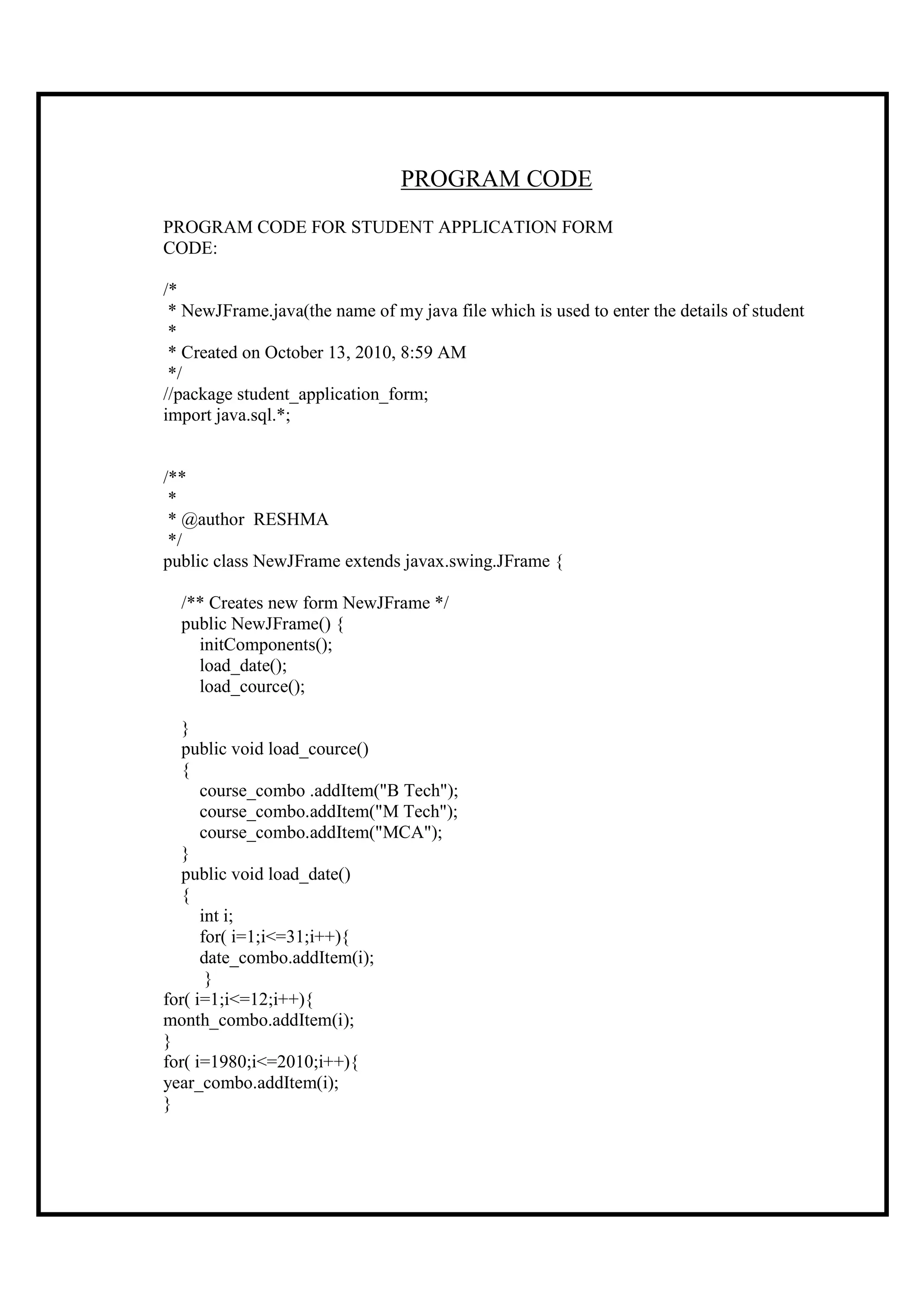 PROGRAM CODE
PROGRAM CODE FOR STUDENT APPLICATION FORM
CODE:

/*
 * NewJFrame.java(the name of my java file which is used to enter the details of student
 *
 * Created on October 13, 2010, 8:59 AM
 */
//package student_application_form;
import java.sql.*;


/**
 *
 * @author RESHMA
 */
public class NewJFrame extends javax.swing.JFrame {

  /** Creates new form NewJFrame */
  public NewJFrame() {
    initComponents();
    load_date();
    load_cource();

  }
  public void load_cource()
  {
      course_combo .addItem("B Tech");
      course_combo.addItem("M Tech");
      course_combo.addItem("MCA");
  }
  public void load_date()
  {
      int i;
      for( i=1;i<=31;i++){
      date_combo.addItem(i);
       }
for( i=1;i<=12;i++){
month_combo.addItem(i);
}
for( i=1980;i<=2010;i++){
year_combo.addItem(i);
}
 