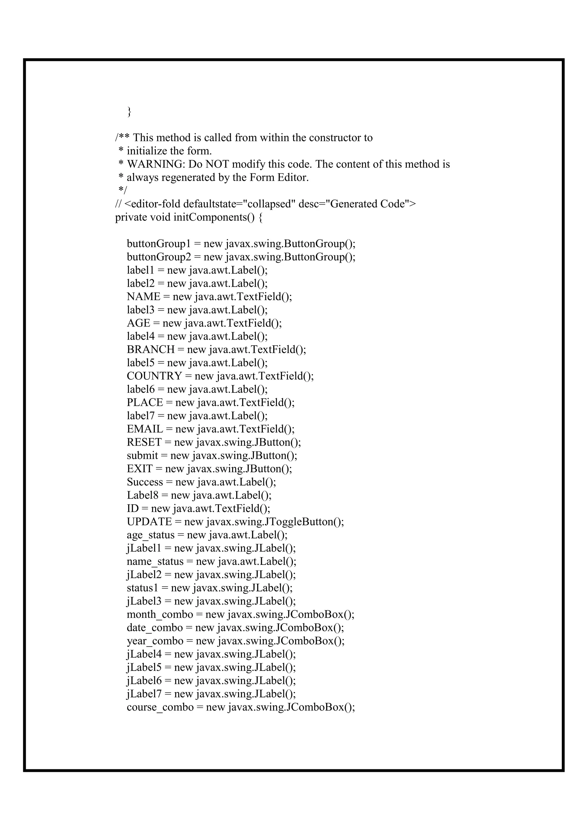 }

/** This method is called from within the constructor to
 * initialize the form.
 * WARNING: Do NOT modify this code. The content of this method is
 * always regenerated by the Form Editor.
 */
// <editor-fold defaultstate="collapsed" desc="Generated Code">
private void initComponents() {

  buttonGroup1 = new javax.swing.ButtonGroup();
  buttonGroup2 = new javax.swing.ButtonGroup();
  label1 = new java.awt.Label();
  label2 = new java.awt.Label();
  NAME = new java.awt.TextField();
  label3 = new java.awt.Label();
  AGE = new java.awt.TextField();
  label4 = new java.awt.Label();
  BRANCH = new java.awt.TextField();
  label5 = new java.awt.Label();
  COUNTRY = new java.awt.TextField();
  label6 = new java.awt.Label();
  PLACE = new java.awt.TextField();
  label7 = new java.awt.Label();
  EMAIL = new java.awt.TextField();
  RESET = new javax.swing.JButton();
  submit = new javax.swing.JButton();
  EXIT = new javax.swing.JButton();
  Success = new java.awt.Label();
  Label8 = new java.awt.Label();
  ID = new java.awt.TextField();
  UPDATE = new javax.swing.JToggleButton();
  age_status = new java.awt.Label();
  jLabel1 = new javax.swing.JLabel();
  name_status = new java.awt.Label();
  jLabel2 = new javax.swing.JLabel();
  status1 = new javax.swing.JLabel();
  jLabel3 = new javax.swing.JLabel();
  month_combo = new javax.swing.JComboBox();
  date_combo = new javax.swing.JComboBox();
  year_combo = new javax.swing.JComboBox();
  jLabel4 = new javax.swing.JLabel();
  jLabel5 = new javax.swing.JLabel();
  jLabel6 = new javax.swing.JLabel();
  jLabel7 = new javax.swing.JLabel();
  course_combo = new javax.swing.JComboBox();
 
