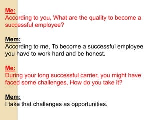 Me: 
According to you, What are the quality to become a 
successful employee? 
Mem: 
According to me, To become a successful employee 
you have to work hard and be honest. 
Me: 
During your long successful carrier, you might have 
faced some challenges, How do you take it? 
Mem: 
I take that challenges as opportunities. 
 