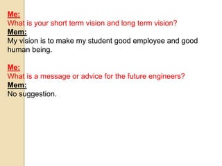 Me: 
What is your short term vision and long term vision? 
Mem: 
My vision is to make my student good employee and good 
human being. 
Me: 
What is a message or advice for the future engineers? 
Mem: 
No suggestion. 
 