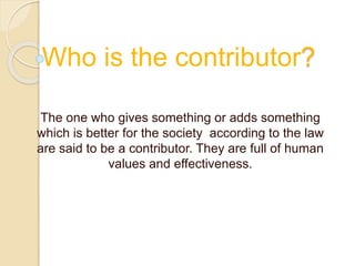 Who is the contributor? 
The one who gives something or adds something 
which is better for the society according to the law 
are said to be a contributor. They are full of human 
values and effectiveness. 
 