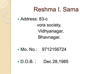 Reshma I. Sama 
 Address: 83-c 
vora society, 
Vidhyanagar, 
Bhavnagar. 
 Mo. No.: 9712156724 
 D.O.B. : Dec 28,1985 
 