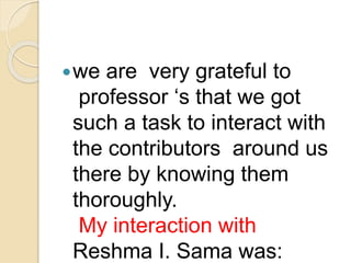 we are very grateful to 
professor ‘s that we got 
such a task to interact with 
the contributors around us 
there by knowing them 
thoroughly. 
My interaction with 
Reshma I. Sama was: 
 